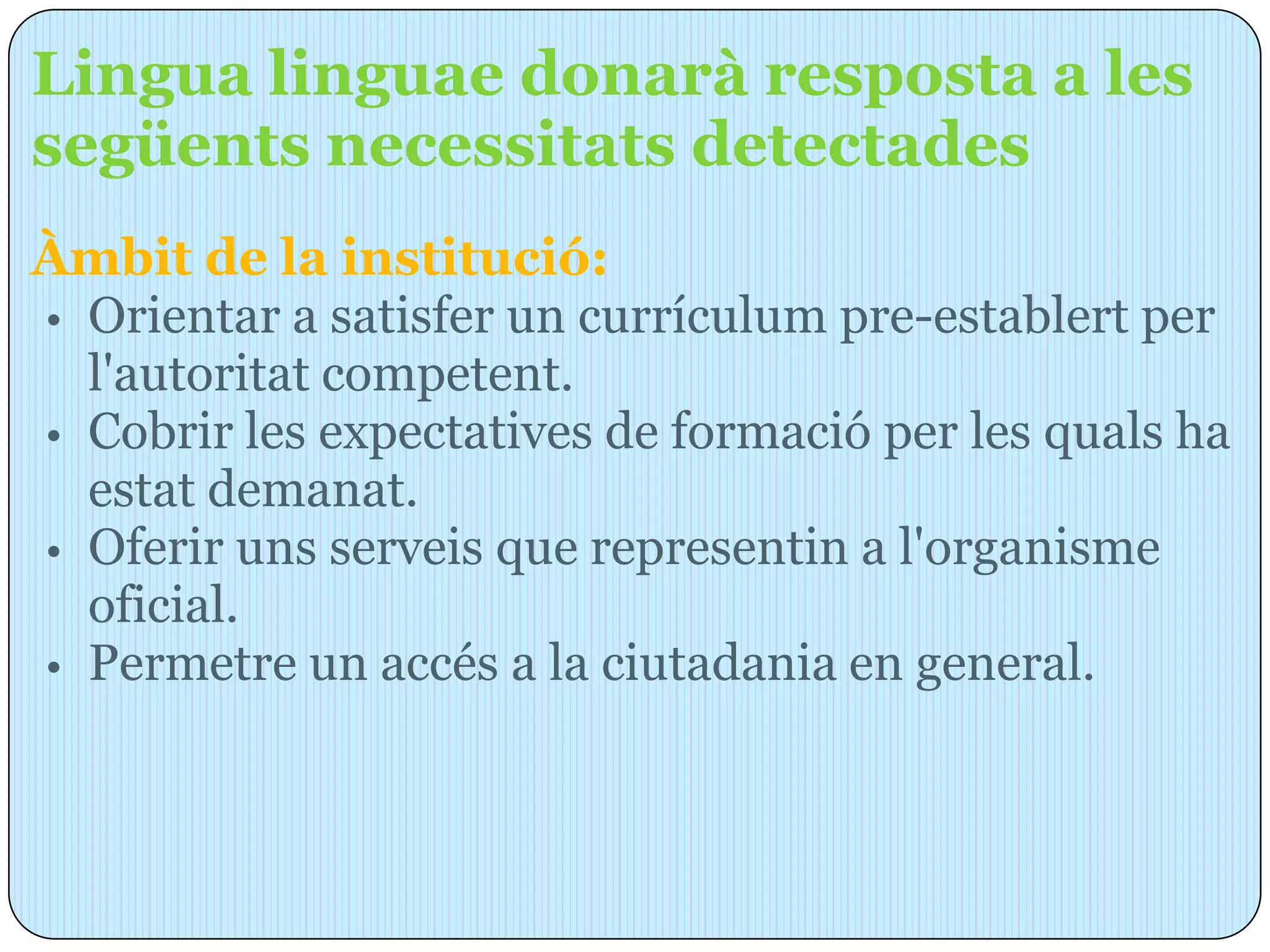 Lingua linguae donarà resposta a les
següents necessitats detectades
Àmbit de la institució:
• Orientar a satisfer un currículum pre-establert per
  l'autoritat competent.
• Cobrir les expectatives de formació per les quals ha
  estat demanat.
• Oferir uns serveis que representin a l'organisme
  oficial.
• Permetre un accés a la ciutadania en general.
 