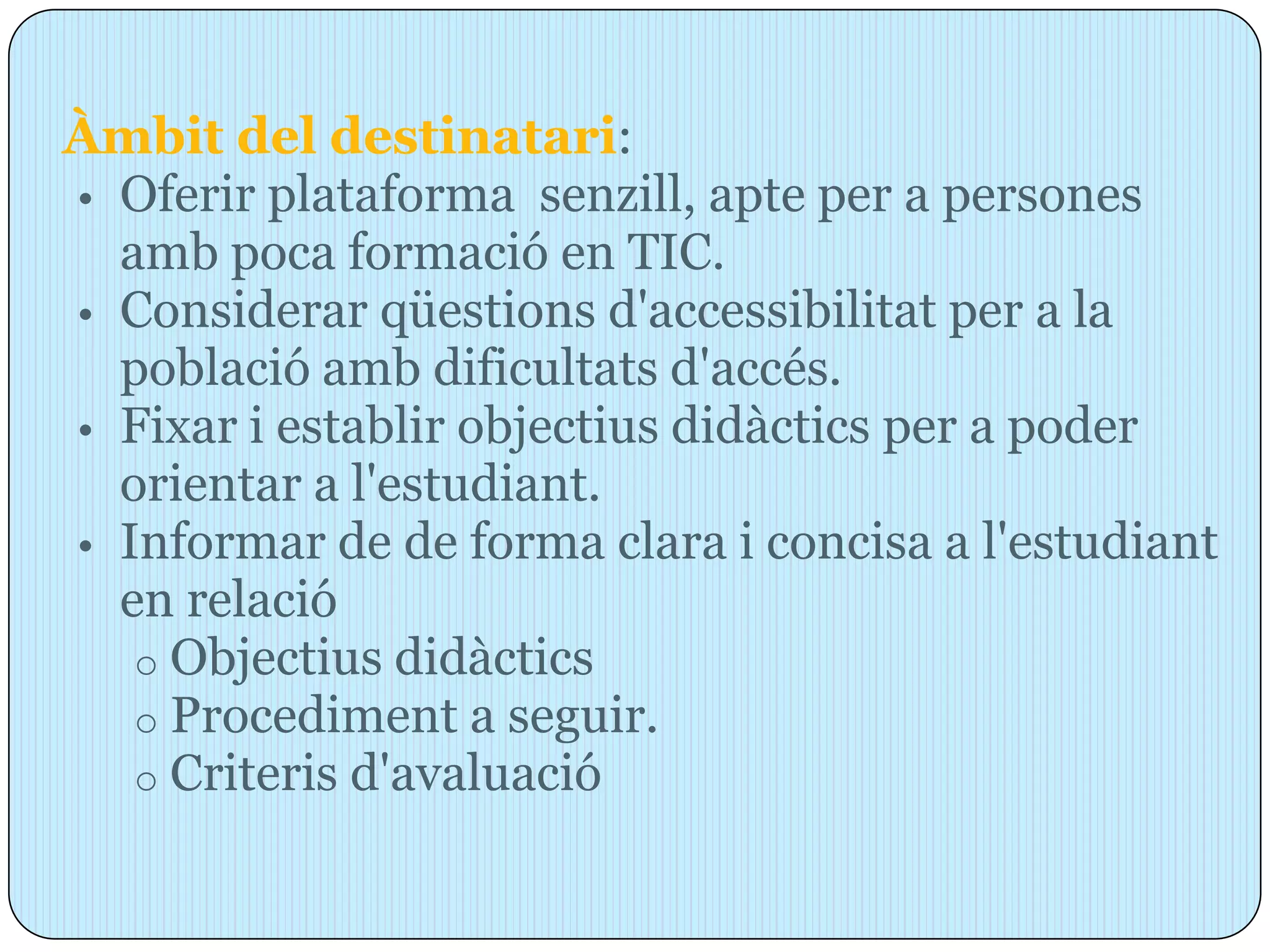 Àmbit del destinatari:
• Oferir plataforma senzill, apte per a persones
  amb poca formació en TIC.
• Considerar qüestions d'accessibilitat per a la
  població amb dificultats d'accés.
• Fixar i establir objectius didàctics per a poder
  orientar a l'estudiant.
• Informar de de forma clara i concisa a l'estudiant
  en relació
   o Objectius didàctics
   o Procediment a seguir.
   o Criteris d'avaluació
 