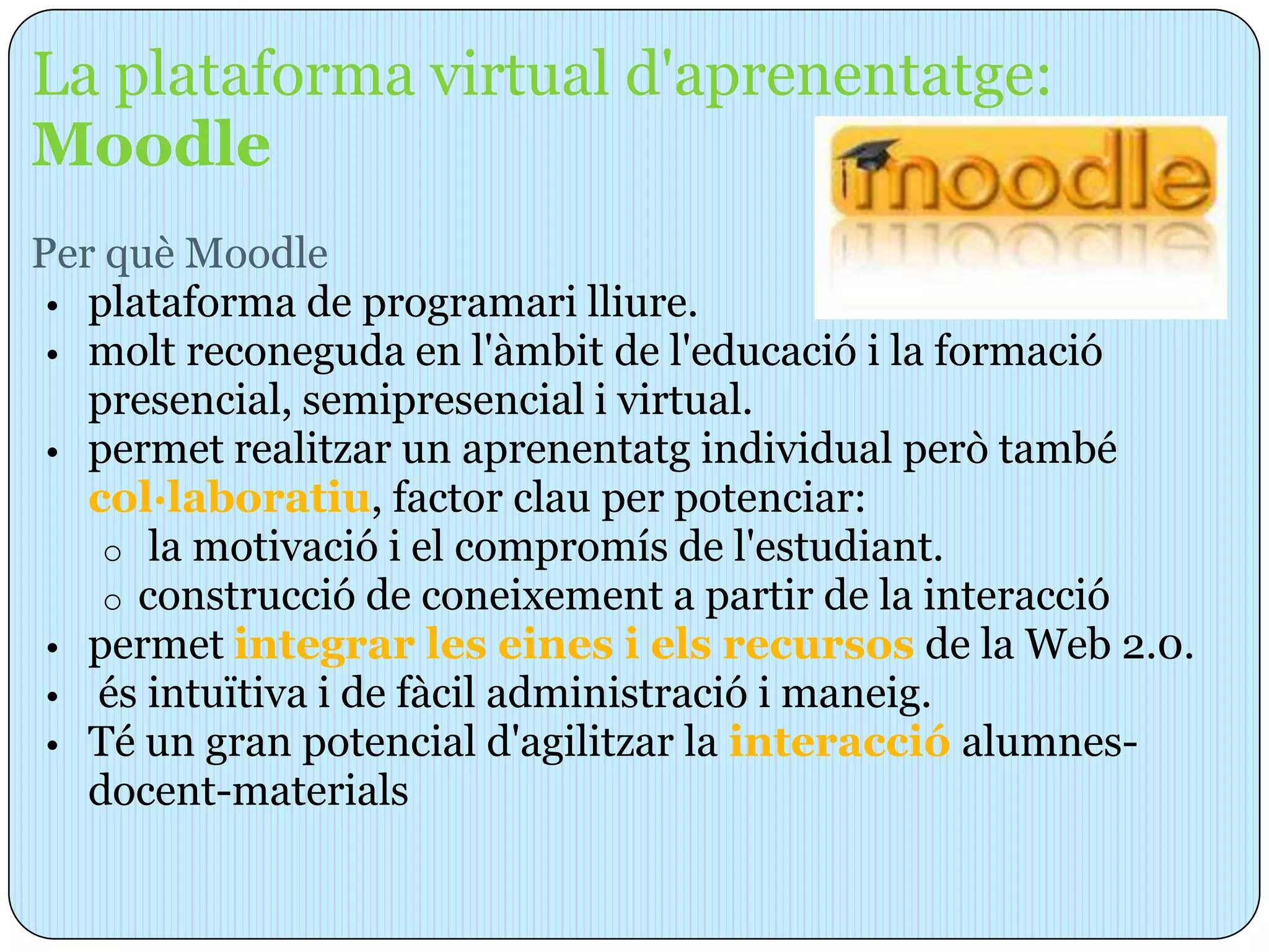 La plataforma virtual d'aprenentatge:
Moodle
Per què Moodle
 • plataforma de programari lliure.
 • molt reconeguda en l'àmbit de l'educació i la formació
   presencial, semipresencial i virtual.
 • permet realitzar un aprenentatg individual però també
   col·laboratiu, factor clau per potenciar:
    o la motivació i el compromís de l'estudiant.
    o construcció de coneixement a partir de la interacció
 • permet integrar les eines i els recursos de la Web 2.0.
 • és intuïtiva i de fàcil administració i maneig.
 • Té un gran potencial d'agilitzar la interacció alumnes-
   docent-materials
 