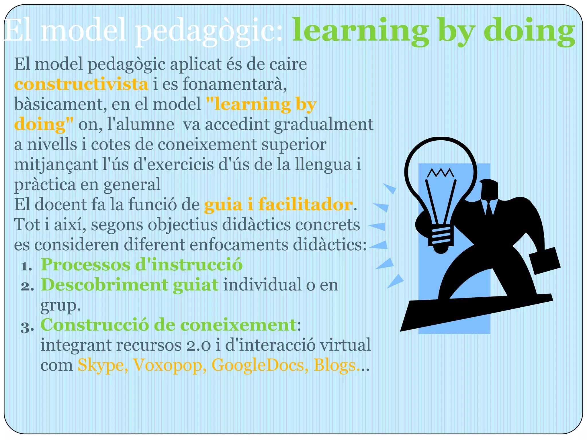 El model pedagògic: learning by doing
El model pedagògic aplicat és de caire
constructivista i es fonamentarà,
bàsicament, en el model "learning by
doing" on, l'alumne va accedint gradualment
a nivells i cotes de coneixement superior
mitjançant l'ús d'exercicis d'ús de la llengua i
pràctica en general
El docent fa la funció de guia i facilitador.
Tot i així, segons objectius didàctics concrets
es consideren diferent enfocaments didàctics:
 1. Processos d'instrucció
 2. Descobriment guiat individual o en
    grup.
 3. Construcció de coneixement:
    integrant recursos 2.0 i d'interacció virtual
    com Skype, Voxopop, GoogleDocs, Blogs...
 