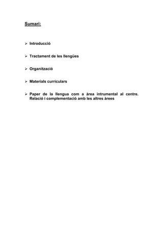 Sumari:



  Introducció


  Tractament de les llengües


  Organització


  Materials curriculars


  Paper de la llengua com a àrea intrumental al centre.
  Relació i complementació amb les altres àrees
 