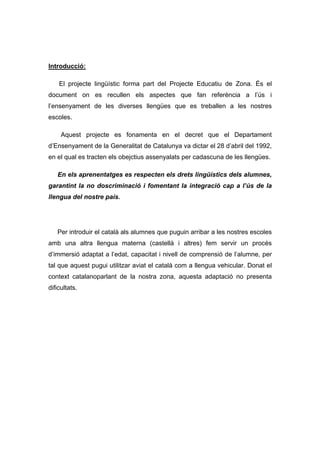 Introducció:

    El projecte lingüístic forma part del Projecte Educatiu de Zona. És el
document on es recullen els aspectes que fan referència a l’ús i
l’ensenyament de les diverses llengües que es treballen a les nostres
escoles.

     Aquest projecte es fonamenta en el decret que el Departament
d’Ensenyament de la Generalitat de Catalunya va dictar el 28 d’abril del 1992,
en el qual es tracten els obejctius assenyalats per cadascuna de les llengües.

   En els aprenentatges es respecten els drets lingüístics dels alumnes,
garantint la no doscriminació i fomentant la integració cap a l’ús de la
llengua del nostre país.




   Per introduir el català als alumnes que puguin arribar a les nostres escoles
amb una altra llengua materna (castellà i altres) fem servir un procés
d’immersió adaptat a l’edat, capacitat i nivell de comprensió de l’alumne, per
tal que aquest pugui utilitzar aviat el català com a llengua vehicular. Donat el
context catalanoparlant de la nostra zona, aquesta adaptació no presenta
dificultats.
 