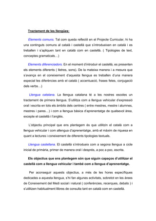 Tractament de les llengües:

   Elements comuns. Tal com queda reflectit en el Projecte Curricular, hi ha
una continguts comuns al català i castellà que s’introdueixen en català i es
treballen i s’apliquen tant en català com en castellà. ( Tipologies de text,
conceptes gramaticals…)

   Elements diferenciadors. En el moment d’introduir el castellà, es presenten
els elements diferents ( lletres, sons). De la mateixa manera i a mesura que
s’avança en el coneixement d’aquesta llengua es treballen d’una manera
especial les diferències amb el català ( accentuació, frases fetes, conjugació
dels verbs…)

    Llengua catalana. La llengua catalana té a les nostres escoles un
tractament de primera llengua. S’utilitza com a llengua vehicular d’expressió
oral i escrita en tots els àmbits dels centres ( entre mestres, mestre i alumnes,
mestres i pares…) i com a llengua bàsica d’aprenentatge de qualsevol àrea,
excepte el castellà i l’anglès.

   L’objectiu principal que ens plantegem és que utilitzin el català com a
llengua vehicular i com allengua d’aprenentatge, amb el màxim de riquesa en
quant a lectures i coneixement de diferents tipologies textuals.

   Llengua castellana. El castellà s’introdueix com a segona llengua a cicle
inicial de primària, primer de manera oral i després, a poc a poc, escrita.

   Els objectius que ens plantegem són que siguin capaços d’utilitzar el
castellà com a llengua vehicular i també com a llengua d’aprenentatge.

    Per aconseguir aquests objectius, a més de les hores específiques
dedicades a aquesta llengua, s’hi fan algunes activitats, sobretot en les àrees
de Coneixement del Medi social i natural ( conferències, recerques, debats ) i
s’utilitzen habitualment llibres de consulta tant en català com en castellà.
 