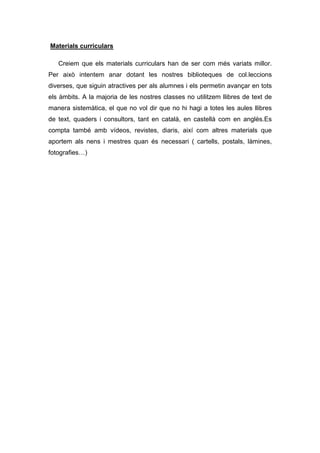 Materials curriculars

   Creiem que els materials curriculars han de ser com més variats millor.
Per això intentem anar dotant les nostres biblioteques de col.leccions
diverses, que siguin atractives per als alumnes i els permetin avançar en tots
els àmbits. A la majoria de les nostres classes no utilitzem llibres de text de
manera sistemàtica, el que no vol dir que no hi hagi a totes les aules llibres
de text, quaders i consultors, tant en català, en castellà com en anglès.Es
compta també amb vídeos, revistes, diaris, així com altres materials que
aportem als nens i mestres quan és necessari ( cartells, postals, làmines,
fotografies…)
 