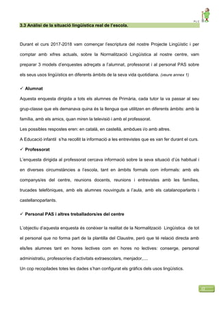 P L C
12
3.3 Anàlisi de la situació lingüística real de l’escola.
Durant el curs 2017-2018 vam començar l’escriptura del nostre Projecte Lingüístic i per
comptar amb xifres actuals, sobre la Normalització Lingüística al nostre centre, vam
preparar 3 models d’enquestes adreçats a l’alumnat, professorat i al personal PAS sobre
els seus usos lingüístics en diferents àmbits de la seva vida quotidiana. (veure annex 1)
 Alumnat
Aquesta enquesta dirigida a tots els alumnes de Primària, cada tutor la va passar al seu
grup-classe que els demanava quina és la llengua que utilitzen en diferents àmbits: amb la
família, amb els amics, quan miren la televisió i amb el professorat.
Les possibles respostes eren: en català, en castellà, ambdues i/o amb altres.
A Educació infantil s’ha recollit la informació a les entrevistes que es van fer durant el curs.
 Professorat
L’enquesta dirigida al professorat cercava informació sobre la seva situació d’ús habitual i
en diverses circumstàncies a l’escola, tant en àmbits formals com informals: amb els
companys/es del centre, reunions docents, reunions i entrevistes amb les famílies,
trucades telefòniques, amb els alumnes nouvinguts a l’aula, amb els catalanoparlants i
castellanoparlants.
 Personal PAS i altres treballadors/es del centre
L’objectiu d’aquesta enquesta és conèixer la realitat de la Normalització Lingüística de tot
el personal que no forma part de la plantilla del Claustre, però que té relació directa amb
els/les alumnes tant en hores lectives com en hores no lectives: conserge, personal
administratiu, professor/es d’activitats extraescolars, menjador,....
Un cop recopilades totes les dades s’han configurat els gràfics dels usos lingüístics.
 