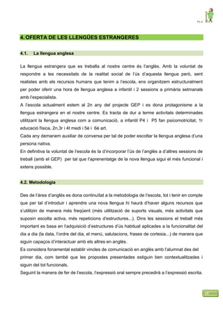 P L C
15
4. OFERTA DE LES LLENGÜES ESTRANGERES
4.1. La llengua anglesa
La llengua estrangera que es treballa al nostre centre és l’anglès. Amb la voluntat de
respondre a les necessitats de la realitat social de l’ús d’aquesta llengua però, sent
realistes amb els recursos humans que tenim a l’escola, ens organitzem estructuralment
per poder oferir una hora de llengua anglesa a infantil i 2 sessions a primària setmanals
amb l’especialista.
A l’escola actualment estem al 2n any del projecte GEP i es dona protagonisme a la
llengua estrangera en el nostre centre. Es tracta de dur a terme activitats determinades
utilitzant la llengua anglesa com a comunicació, a infantil P4 i P5 fan psicomotricitat, 1r
educació física, 2n,3r i 4t medi i 5è i 6è art.
Cada any demanem auxiliar de conversa per tal de poder escoltar la llengua anglesa d’una
persona nativa.
En definitiva la voluntat de l’escola és la d’incorporar l’ús de l’anglès a d’altres sessions de
treball (amb el GEP) per tal que l’aprenentatge de la nova llengua sigui el més funcional i
extens possible.
4.2. Metodologia
Des de l’àrea d’anglès es dona continuïtat a la metodologia de l’escola, tot i tenir en compte
que per tal d’introduir i aprendre una nova llengua hi haurà d’haver alguns recursos que
s’utilitzin de manera més freqüent (més utilització de suports visuals, més activitats que
suposin escolta activa, més repeticions d’estructures...). Dins les sessions el treball més
important es basa en l’adquisició d’estructures d’ús habitual aplicades a la funcionalitat del
dia a dia (la data, l’ordre del dia, el menú, salutacions, frases de cortesia...) de manera que
siguin capaços d’interactuar amb els altres en anglès.
Es considera fonamental establir vincles de comunicació en anglès amb l’alumnat des del
primer dia, com també que les propostes presentades estiguin ben contextualitzades i
siguin del tot funcionals.
Seguint la manera de fer de l’escola, l’expressió oral sempre precedirà a l’expressió escrita.
 