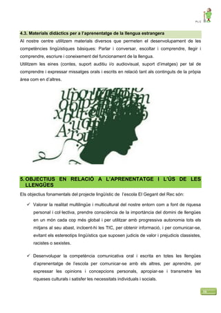 P L C
16
4.3. Materials didàctics per a l’aprenentatge de la llengua estrangera
Al nostre centre utilitzem materials diversos que permeten el desenvolupament de les
competències lingüístiques bàsiques: Parlar i conversar, escoltar i comprendre, llegir i
comprendre, escriure i coneixement del funcionament de la llengua.
Utilitzem les eines (contes, suport auditiu i/o audiovisual, suport d’imatges) per tal de
comprendre i expressar missatges orals i escrits en relació tant als continguts de la pròpia
àrea com en d’altres.
5. OBJECTIUS EN RELACIÓ A L’APRENENTATGE I L’ÚS DE LES
LLENGÜES
Els objectius fonamentals del projecte lingüístic de l’escola El Gegant del Rec són:
 Valorar la realitat multilingüe i multicultural del nostre entorn com a font de riquesa
personal i col·lectiva, prendre consciència de la importància del domini de llengües
en un món cada cop més global i per utilitzar amb progressiva autonomia tots els
mitjans al seu abast, incloent-hi les TIC, per obtenir informació, i per comunicar-se,
evitant els estereotips lingüístics que suposen judicis de valor i prejudicis classistes,
racistes o sexistes.
 Desenvolupar la competència comunicativa oral i escrita en totes les llengües
d’aprenentatge de l’escola per comunicar-se amb els altres, per aprendre, per
expressar les opinions i concepcions personals, apropiar-se i transmetre les
riqueses culturals i satisfer les necessitats individuals i socials.
 