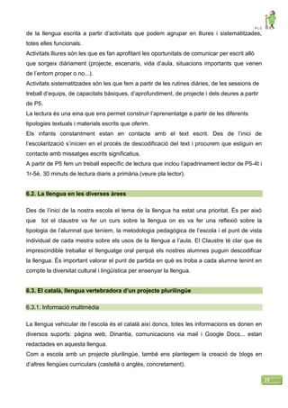 P L C
19
de la llengua escrita a partir d’activitats que podem agrupar en lliures i sistematitzades,
totes elles funcionals.
Activitats lliures són les que es fan aprofitant les oportunitats de comunicar per escrit allò
que sorgeix diàriament (projecte, escenaris, vida d’aula, situacions importants que venen
de l’entorn proper o no...).
Activitats sistematitzades són les que fem a partir de les rutines diàries, de les sessions de
treball d’equips, de capacitats bàsiques, d’aprofundiment, de projecte i dels deures a partir
de P5.
La lectura és una eina que ens permet construir l’aprenentatge a partir de les diferents
tipologies textuals i materials escrits que oferim.
Els infants constantment estan en contacte amb el text escrit. Des de l’inici de
l’escolarització s’inicien en el procés de descodificació del text i procurem que estiguin en
contacte amb missatges escrits significatius.
A partir de P5 fem un treball específic de lectura que inclou l’apadrinament lector de P5-4t i
1r-5è, 30 minuts de lectura diaris a primària.(veure pla lector).
6.2. La llengua en les diverses àrees
Des de l’inici de la nostra escola el tema de la llengua ha estat una prioritat. És per això
que tot el claustre va fer un curs sobre la llengua on es va fer una reflexió sobre la
tipologia de l’alumnat que teníem, la metodologia pedagògica de l’escola i el punt de vista
individual de cada mestra sobre els usos de la llengua a l’aula. El Claustre té clar que és
imprescindible treballar el llenguatge oral perquè els nostres alumnes puguin descodificar
la llengua. És important valorar el punt de partida en què es troba a cada alumne tenint en
compte la diversitat cultural i lingüística per ensenyar la llengua.
6.3. El català, llengua vertebradora d’un projecte plurilingüe
6.3.1. Informació multimèdia
La llengua vehicular de l’escola és el català així doncs, totes les informacions es donen en
diversos suports: pàgina web, Dinantia, comunicacions via mail i Google Docs... estan
redactades en aquesta llengua.
Com a escola amb un projecte plurilingüe, també ens plantegem la creació de blogs en
d’altres llengües curriculars (castellà o anglès, concretament).
 
