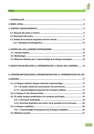 P L C
2
ÍNDEX
1. INTRODUCCIÓ ...............................................................................................................3
2. MARC LEGAL.................................................................................................................4
3. CONTEXT SOCIOLINGÜISTIC.......................................................................................5
3.1. Situació del centre a l’entorn..................................................................................5
3.2. Descripció del centre ..............................................................................................7
3.3. Anàlisi de la situació lingüística real de l’escola................................................ 11
3.3.1. Resultats sociolingüístics............................................................................ 12
4. OFERTA DE LES LLENGÜES ESTRANGERES ......................................................... 15
4.1. Llengua anglesa ................................................................................................... 15
4.2. Metodologia .......................................................................................................... 15
4.3. Materials didàctics per a l’aprenentatge de la llengua estrangera................... 16
5. OBJECTIUS EN RELACIÓ A L’APRENENTATGE I L’ÚS DE LES LLENGÜES ........ 16
6. CRITERIS METODOLÒGICS I ORGANITZATIUS PER A L’APRENENTATGE DE LES
LLENGÜES....................................................................................................................... 17
6.1. La llengua catalana, llengua vehicular d’aprenentatge..................................... 17
6.1.1. El català, vehicle de comunicació i de convivència ................................ 17
6.1.2. L’aprenentatge/ensenyament de la llengua catalana .............................. 17
6.2. La llengua en les diverses àrees......................................................................... 19
6.3. El català, llengua vertebradora d’un projecte plurilingüe ................................. 19
6.3.1. Informació multimèdia ............................................................................... 19
6.3.2. Diversitat lingüística del centre i de la societat en el currículum........... 20
6.4. La llengua castellana............................................................................................ 20
6.4.1. L’aprenentatge /ensenyament de la llengua castellana .......................... 20
6.5. Biblioteca escolar ................................................................................................ 21
 