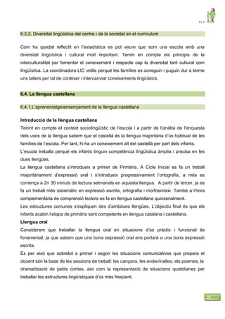 P L C
20
6.3.2. Diversitat lingüística del centre i de la societat en el currículum
Com ha quedat reflectit en l’estadística es pot veure que som una escola amb una
diversitat lingüística i cultural molt important. Tenim en compte els principis de la
interculturalitat per fomentar el coneixement i respecte cap la diversitat tant cultural com
lingüística. La coordinadora LIC vetlla perquè les famílies es coneguin i puguin dur a terme
uns tallers per tal de conèixer i intercanviar coneixements lingüístics.
6.4. La llengua castellana
6.4.1.L’aprenentatge/ensenyament de la llengua castellana
Introducció de la llengua castellana
Tenint en compte el context sociolingüístic de l’escola i a partir de l’anàlisi de l’enquesta
dels usos de la llengua sabem que el castellà és la llengua majoritària d’ús habitual de les
famílies de l’escola. Per tant, hi ha un coneixement alt del castellà per part dels infants.
L’escola treballa perquè els infants tinguin competència lingüística àmplia i precisa en les
dues llengües.
La llengua castellana s’introdueix a primer de Primària. A Cicle Inicial es fa un treball
majoritàriament d’expressió oral i s’introdueix progressivament l’ortografia, a més es
comença a 2n 30 minuts de lectura setmanals en aquesta llengua. A partir de tercer, ja es
fa un treball més sistemàtic en expressió escrita, ortografia i morfosintaxi. També a l’hora
complementària de comprensió lectora es fa en llengua castellana quinzenalment.
Les estructures comunes s’expliquen des d’ambdues llengües. L’objectiu final és que els
infants acabin l’etapa de primària sent competents en llengua catalana i castellana.
Llengua oral
Considerem que treballar la llengua oral en situacions d’ús pràctic i funcional és
fonamental, ja que sabem que una bona expressió oral ens portarà a una bona expressió
escrita.
És per això que sobretot a primer i segon les situacions comunicatives que prepara el
docent són la base de les sessions de treball: les cançons, les endevinalles, els poemes, la
dramatització de petits contes, així com la representació de situacions quotidianes per
treballar les estructures lingüístiques d’ús més freqüent.
 