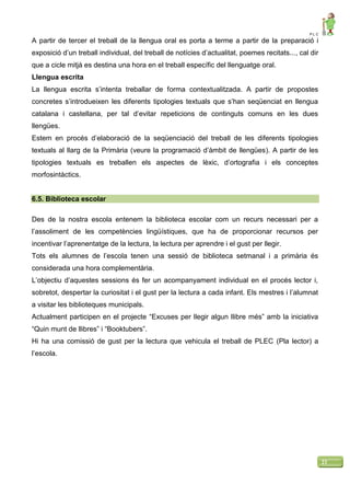 P L C
21
A partir de tercer el treball de la llengua oral es porta a terme a partir de la preparació i
exposició d’un treball individual, del treball de notícies d’actualitat, poemes recitats..., cal dir
que a cicle mitjà es destina una hora en el treball específic del llenguatge oral.
Llengua escrita
La llengua escrita s’intenta treballar de forma contextualitzada. A partir de propostes
concretes s’introdueixen les diferents tipologies textuals que s’han seqüenciat en llengua
catalana i castellana, per tal d’evitar repeticions de continguts comuns en les dues
llengües.
Estem en procés d’elaboració de la seqüenciació del treball de les diferents tipologies
textuals al llarg de la Primària (veure la programació d’àmbit de llengües). A partir de les
tipologies textuals es treballen els aspectes de lèxic, d’ortografia i els conceptes
morfosintàctics.
6.5. Biblioteca escolar
Des de la nostra escola entenem la biblioteca escolar com un recurs necessari per a
l’assoliment de les competències lingüístiques, que ha de proporcionar recursos per
incentivar l’aprenentatge de la lectura, la lectura per aprendre i el gust per llegir.
Tots els alumnes de l’escola tenen una sessió de biblioteca setmanal i a primària és
considerada una hora complementària.
L’objectiu d’aquestes sessions és fer un acompanyament individual en el procés lector i,
sobretot, despertar la curiositat i el gust per la lectura a cada infant. Els mestres i l’alumnat
a visitar les biblioteques municipals.
Actualment participen en el projecte “Excuses per llegir algun llibre més” amb la iniciativa
“Quin munt de llibres” i “Booktubers”.
Hi ha una comissió de gust per la lectura que vehicula el treball de PLEC (Pla lector) a
l’escola.
 