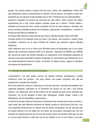 P L C
23
passen. Es procura arribar a acords amb els nens i nenes. No culpabilitzem l’infant sino
que reflexionem sobre el comportament o l’actitud. Els fem pensar, els ajudem a estar ben
preparats per a la situació d’aprenentatge que es doni. Pretenem que es responsabilitzin.
Igualment respectem el moment de maduresa de cada infant i tenim sempre les millors
expectatives per a tots, sense esperar resultats iguals per a tothom. També vetllem i
treballem per tal que els nens i nenes s’acceptin tal com són ells mateixos i els altres, per
tal de reconduir possibles actituds de menyspreu, agressivitat, competitivitat...i invertim el
temps que faci falta per treballar-ho.
El mestre d’EE destina la major part del seu horari a atendre aquells infants amb NEE.
S’ocupa també de la detecció (amb els tutors i les tutores, cap d’estudis i mestra d’aula
d’acollida) i derivació de la resta d’infants de l’escola que presentin alguna dificultat
lingüística.
Quan detectem que hi ha un infant amb dificultats greus de llenguatge que no es poden
atendre des d’educació especial l’EAP fa la valoració i demanda al CREDA (els CREDA
són serveis de suport als centres educatius en l’adequació a les necessitats especials de
l’alumnat amb greus dificultats d’audició, llenguatge i/o comunicació que interfereixen en el
seu desenvolupament personal, social i curricular). En alguns casos, segons la valoració,
són atesos per aquest servei.
7.3. Activitats d’incentivació de l’ús de la llengua
L’organització i l’ús dels espais comuns de l’escola (vestíbul, passadissos...) facilita
l’intercanvi entre les famílies i els seus infants, que poden compartir amb ells les
experiències viscudes dins l’escola.
Per tal de potenciar la lectura i escriptura a més dels recursos i activitats esmentades hem
organitzat bibliopati, participem en el Certamen de Lectura en veu alta i Jocs Florals
(interns i de Catalunya). Amb el pla d’entorn de les escoles de Salt es fan activitats que
incentiven l’ús de les llengües el llibre gran Massagran, cistells viatger, visites a les
biblioteques, els 25 imperdibles, quarts lectors,...
A més de les proves internes d’expressió i comprensió oral i escrita que es duen a terme a
cada nivell, des dels diferents moments de treball s’avalua la comunicació oral (tal i com
s’ha especificat anteriorment en relació amb els criteris d’avaluació). És per això que des
de l’Equip Directiu s’ha de vetllar per tal d’oferir els documents necessaris així com les
sessions de treball oportunes per tal que els docents siguin coneixedors dels tipus de text
en què es posa l’èmfasi a cada tram per tal de facilitar el seu ús als infants (i, per tant,
 