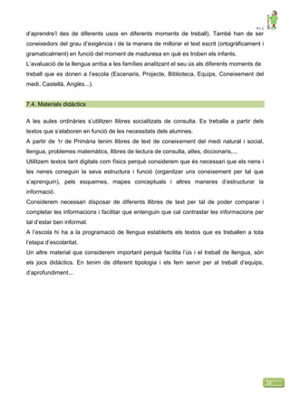 P L C
24
d’aprendre’l des de diferents usos en diferents moments de treball). També han de ser
coneixedors del grau d’exigència i de la manera de millorar el text escrit (ortogràficament i
gramaticalment) en funció del moment de maduresa en què es troben els infants.
L’avaluació de la llengua arriba a les famílies analitzant el seu ús als diferents moments de
treball que es donen a l’escola (Escenaris, Projecte, Biblioteca, Equips, Coneixement del
medi, Castellà, Anglès...).
7.4. Materials didàctics
A les aules ordinàries s’utilitzen llibres socialitzats de consulta. Es treballa a partir dels
textos que s’elaboren en funció de les necessitats dels alumnes.
A partir de 1r de Primària tenim llibres de text de coneixement del medi natural i social,
llengua, problemes matemàtics, llibres de lectura de consulta, atles, diccionaris,...
Utilitzem textos tant digitals com físics perquè considerem que és necessari que els nens i
les nenes coneguin la seva estructura i funció (organitzar uns coneixement per tal que
s’aprenguin), pels esquemes, mapes conceptuals i altres maneres d’estructurar la
informació.
Considerem necessari disposar de diferents llibres de text per tal de poder comparar i
completar les informacions i facilitar que entenguin que cal contrastar les informacions per
tal d’estar ben informat.
A l’escola hi ha a la programació de llengua establerts els textos que es treballen a tota
l’etapa d’escolaritat.
Un altre material que considerem important perquè facilita l’ús i el treball de llengua, són
els jocs didàctics. En tenim de diferent tipologia i els fem servir per al treball d’equips,
d’aprofundiment...
 