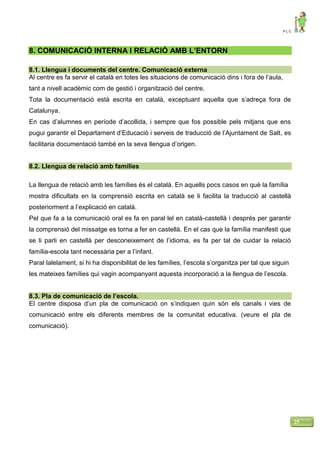 P L C
25
8. COMUNICACIÓ INTERNA I RELACIÓ AMB L’ENTORN
8.1. Llengua i documents del centre. Comunicació externa
Al centre es fa servir el català en totes les situacions de comunicació dins i fora de l’aula,
tant a nivell acadèmic com de gestió i organització del centre.
Tota la documentació està escrita en català, exceptuant aquella que s’adreça fora de
Catalunya.
En cas d’alumnes en període d’acollida, i sempre que fos possible pels mitjans que ens
pugui garantir el Departament d’Educació i serveis de traducció de l’Ajuntament de Salt, es
facilitaria documentació també en la seva llengua d’origen.
8.2. Llengua de relació amb famílies
La llengua de relació amb les famílies és el català. En aquells pocs casos en què la família
mostra dificultats en la comprensió escrita en català se li facilita la traducció al castellà
posteriorment a l’explicació en català.
Pel que fa a la comunicació oral es fa en paral·lel en català-castellà i després per garantir
la comprensió del missatge es torna a fer en castellà. En el cas que la família manifesti que
se li parli en castellà per desconeixement de l’idioma, es fa per tal de cuidar la relació
família-escola tant necessària per a l’infant.
Paral·lalelament, si hi ha disponibilitat de les famílies, l’escola s’organitza per tal que siguin
les mateixes famílies qui vagin acompanyant aquesta incorporació a la llengua de l’escola.
8.3. Pla de comunicació de l’escola.
El centre disposa d’un pla de comunicació on s’indiquen quin són els canals i vies de
comunicació entre els diferents membres de la comunitat educativa. (veure el pla de
comunicació).
 