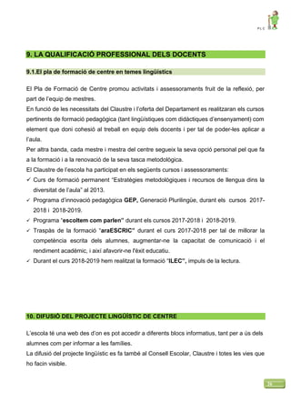 P L C
26
9. LA QUALIFICACIÓ PROFESSIONAL DELS DOCENTS
9.1.El pla de formació de centre en temes lingüístics
El Pla de Formació de Centre promou activitats i assessoraments fruit de la reflexió, per
part de l’equip de mestres.
En funció de les necessitats del Claustre i l’oferta del Departament es realitzaran els cursos
pertinents de formació pedagògica (tant lingüístiques com didàctiques d’ensenyament) com
element que doni cohesió al treball en equip dels docents i per tal de poder-les aplicar a
l’aula.
Per altra banda, cada mestre i mestra del centre segueix la seva opció personal pel que fa
a la formació i a la renovació de la seva tasca metodològica.
El Claustre de l’escola ha participat en els següents cursos i assessoraments:
 Curs de formació permanent “Estratègies metodològiques i recursos de llengua dins la
diversitat de l’aula” al 2013.
 Programa d’innovació pedagògica GEP, Generació Plurilingüe, durant els cursos 2017-
2018 i 2018-2019.
 Programa “escoltem com parlen” durant els cursos 2017-2018 i 2018-2019.
 Traspàs de la formació “araESCRIC” durant el curs 2017-2018 per tal de millorar la
competència escrita dels alumnes, augmentar-ne la capacitat de comunicació i el
rendiment acadèmic, i així afavorir-ne l'èxit educatiu.
 Durant el curs 2018-2019 hem realitzat la formació “ILEC”, impuls de la lectura.
10. DIFUSIÓ DEL PROJECTE LINGÜÍSTIC DE CENTRE
L’escola té una web des d’on es pot accedir a diferents blocs informatius, tant per a ús dels
alumnes com per informar a les famílies.
La difusió del projecte lingüístic es fa també al Consell Escolar, Claustre i totes les vies que
ho facin visible.
 
