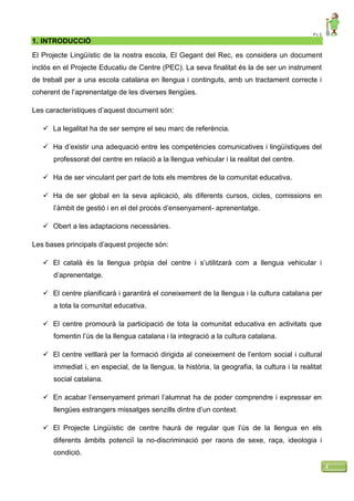 P L C
4
1. INTRODUCCIÓ
El Projecte Lingüístic de la nostra escola, El Gegant del Rec, es considera un document
inclòs en el Projecte Educatiu de Centre (PEC). La seva finalitat és la de ser un instrument
de treball per a una escola catalana en llengua i continguts, amb un tractament correcte i
coherent de l’aprenentatge de les diverses llengües.
Les característiques d’aquest document són:
 La legalitat ha de ser sempre el seu marc de referència.
 Ha d’existir una adequació entre les competències comunicatives i lingüístiques del
professorat del centre en relació a la llengua vehicular i la realitat del centre.
 Ha de ser vinculant per part de tots els membres de la comunitat educativa.
 Ha de ser global en la seva aplicació, als diferents cursos, cicles, comissions en
l’àmbit de gestió i en el del procés d’ensenyament- aprenentatge.
 Obert a les adaptacions necessàries.
Les bases principals d’aquest projecte són:
 El català és la llengua pròpia del centre i s’utilitzarà com a llengua vehicular i
d’aprenentatge.
 El centre planificarà i garantirà el coneixement de la llengua i la cultura catalana per
a tota la comunitat educativa.
 El centre promourà la participació de tota la comunitat educativa en activitats que
fomentin l’ús de la llengua catalana i la integració a la cultura catalana.
 El centre vetllarà per la formació dirigida al coneixement de l’entorn social i cultural
immediat i, en especial, de la llengua, la història, la geografia, la cultura i la realitat
social catalana.
 En acabar l’ensenyament primari l’alumnat ha de poder comprendre i expressar en
llengües estrangers missatges senzills dintre d’un context.
 El Projecte Lingüístic de centre haurà de regular que l’ús de la llengua en els
diferents àmbits potenciï la no-discriminació per raons de sexe, raça, ideologia i
condició.
 