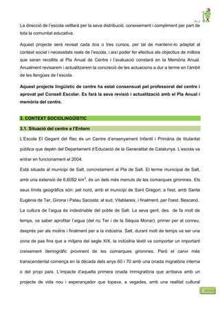 P L C
6
La direcció de l’escola vetllarà per la seva distribució, coneixement i compliment per part de
tota la comunitat educativa.
Aquest projecte serà revisat cada dos o tres cursos, per tal de mantenir-lo adaptat al
context social i necessitats reals de l’escola, i així poder fer efectius els objectius de millora
que seran recollits al Pla Anual de Centre i l’avaluació constarà en la Memòria Anual.
Anualment revisarem i actualitzarem la concreció de les actuacions a dur a terme en l’àmbit
de les llengües de l’escola.
Aquest projecte lingüístic de centre ha estat consensuat pel professorat del centre i
aprovat pel Consell Escolar. Es farà la seva revisió i actualització amb el Pla Anual i
memòria del centre.
3. CONTEXT SOCIOLINGÜÍSTIC
3.1. Situació del centre a l’Entorn
L’Escola El Gegant del Rec és un Centre d’ensenyament Infantil i Primària de titularitat
pública que depèn del Departament d’Educació de la Generalitat de Catalunya. L’escola va
entrar en funcionament el 2004.
Està situada al municipi de Salt, concretament al Pla de Salt. El terme municipal de Salt,
amb una extensió de 6,6092 km2
, és un dels més menuts de les comarques gironines. Els
seus límits geogràfics són: pel nord, amb el municipi de Sant Gregori; a l'est, amb Santa
Eugènia de Ter, Girona i Palau Sacosta; al sud, Vilablareix, i finalment, per l'oest, Bescanó.
La cultura de l’aigua és indestriable del poble de Salt. La seva gent, des de fa molt de
temps, va saber aprofitar l’aigua (del riu Ter i de la Sèquia Monar): primer per al conreu,
després per als molins i finalment per a la indústria. Salt, durant molt de temps va ser una
zona de pas fins que a mitjans del segle XIX, la indústria tèxtil va comportar un important
creixement demogràfic provinent de les comarques gironines. Però el canvi més
transcendental comença en la dècada dels anys 60 i 70 amb una onada migratòria interna
o del propi país. L’impacte d’aquella primera onada immigratòria que arribava amb un
projecte de vida nou i esperançador que topava, a vegades, amb una realitat cultural
 