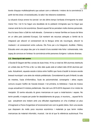 P L C
8
través d'equips multidisciplinaris que actuen com a referents i motors de la convivència a
partir de tres eixos: el socioeducatiu, la salut i les relacions ciutadanes.
La situació d’anys enrere ha canviat i en els últims temps l’arribada d’immigrants ha estat
menor fins i tot hi ha hagut una davallada de la població immigrada que ha tingut que
marxar arrel de la crisi econòmica. Davant aquest fet es perceben molts drames personals.
Avui la taxa d’atur a Salt és molt elevada . Comencen a marxar famílies en busca de feina
en un altre país (sobretot Europa). Cal mantenir els recursos adreçats a l’àmbit de la
integració per afavorir el coneixement de la llengua entre els nouvinguts, afavorir la
mediació i el coneixement entre cultures. Els Fons per a la Integració, Acollida i Reforç
Educatiu eren una peça clau per a la creació d’una societat més forta i cohesionada, més
capaç de conviure en l’entesa i la convivència entre persones d’orígens i cultures diverses.
3.2. Descripció del centre
L’Escola El Gegant del Rec consta de dues línies. Hi ha un total de 364 alumnes distribuïts
en unitats des de P3 fins a 6è. La ràtio dels quals està al voltant dels 20’22 alumnes per
aula. Actualment, aquesta escola s’ubica entre l’edifici que havia d’acollir la tercera escola
bressol municipal i una sèrie de mòduls prefabricats. Concretament la part d’infantil, la sala
de mestres, l’aula d’informàtica, l’aula de psicomotricitat, consergeria i altres espais
comuns ocupen l’edifici de l’escola bressol. I tot primària, la biblioteca i l’aula de música
ocupa actualment 8 mòduls prefabricats. Des del curs 2015-2016 disposem d’un mòdul de
menjador. El centre educatiu té grans mancances en quan a instal·lacions i espais. No
tenim pavelló, ni espais per poder fer desdoblaments de grups, ni reunions,... aquest fet fa
que actualment ens trobem amb una dificultat organitzativa on s’ha d’utilitzar un plus
d’imaginació a l’hora d’organitzar el funcionament així com la gestió diària. Som una escola
que disposem de molts pocs recursos econòmics i materials ja que tenim moltes
mancances de material informàtic, musical, i de tot el que fa referència audiovisual. Fins
 