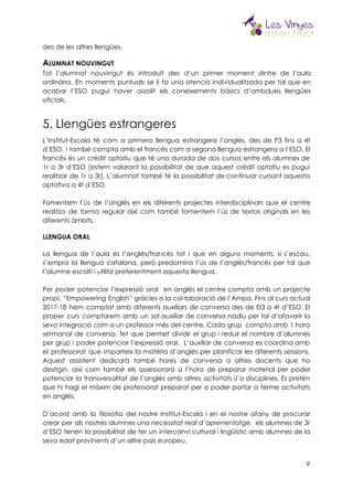  
des de les altres llengües. 
A​LUMNAT NOUVINGUT 
Tot l’alumnat nouvingut és introduït des d’un primer moment dintre de l’aula                       
ordinària. En moments puntuals se li fa una atenció individualitzada per tal que en                           
acabar l’ESO pugui haver assolit els coneixements bàsics d’ambdues llengües                   
oficials. 
5. Llengües estrangeres 
L’Institut-Escola té com a primera llengua estrangera l’anglès, des de P3 fins a 4t                           
d’ESO, i també compta amb el francès com a segona llengua estrangera a l’ESO. El                             
francès és un crèdit optatiu que té una durada de dos cursos entre els alumnes de                               
1r a 3r d’ESO (estem valorant la possibilitat de que aquest crèdit optatiu es pugui                             
realitzar de 1r a 3r). L’alumnat també té la possibilitat de continuar cursant aquesta                           
optativa a 4t d’ESO. 
 
Fomentem l’ús de l’anglès en els diferents projectes interdisciplinars que el centre                       
realitza de forma regular així com també fomentem l´ús de textos originals en les                           
diferents àmbits.  
LLENGUA ORAL 
 
La llengua de l’aula és l’anglès/francès tot i que en alguns moments, si s’escau,                           
s’empra la llengua catalana, però predomina l’ús de l’anglès/francès per tal que                       
l’alumne escolti i utilitzi preferentment aquesta llengua. 
 
Per poder potenciar l’expressió oral en anglès el centre compta amb un projecte                         
propi, “Empowering English” gràcies a la col·laboració de l’Ampa. Fins al curs actual                         
2017-18 hem comptat amb diferents auxiliars de conversa des de EI3 a 4t d’ESO. El                             
proper curs comptarem amb un sol auxiliar de conversa nadiu per tal d’afavorir la                           
seva integració com a un professor més del centre. Cada grup compta amb 1 hora                             
setmanal de conversa, fet que permet dividir el grup i reduir el nombre d’alumnes                           
per grup i poder potenciar l’expressió oral. L’auxiliar de conversa es coordina amb                         
el professorat que imparteix la matèria d’anglès per planificar les diferents sessions.                       
Aquest assistent dedicarà també hores de conversa a altres docents que ho                       
desitgin, així com també els assessorarà a l’hora de preparar material per poder                         
potenciar la transversalitat de l’anglès amb altres activitats i/ o disciplines. Es pretén                         
que hi hagi el màxim de professorat preparat per a poder portar a terme activitats                             
en anglès. 
 
D’acord amb la filosofia del nostre Institut-Escola i en el nostre afany de procurar                           
crear per als nostres alumnes una necessitat real d’aprenentatge, els alumnes de 3r                         
d’ESO tenen la possibilitat de fer un intercanvi cultural i lingüístic amb alumnes de la                             
seva edat provinents d’un altre país europeu. 
 
9
 