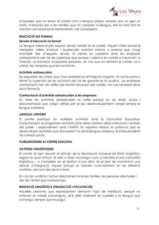  
d’aquelles que no tenen el català com a llengua pròpia, sempre que no sigui un                             
motiu d’exclusió per a les famílies que no coneixen la llengua. Així ho farà tant el                               
claustre com el personal administratiu i de consergeria. 
EDUCACIÓ NO FORMAL 
Serveis d’educació no formal 
La llengua habitual per aquests serveis també és el català. Aquest criteri preval al                           
menjador, tallers d’estudi i qualsevulla activitat interna o externa que s’hagi                     
d’establir des d’aquests serveis. El centre es coordina amb les empreses                     
corresponents per tal de supervisar que sempre s’adrecin en català a l’alumnat i a                           
l’inrevés. La formació d’aquestes persones, en cas que no dominin el català, va a                           
càrrec de l’empresa que les contracta. 
Activitats extraescolars 
Se segueixen els criteris que s’han establert en el Projecte Lingüístic. El centre porta a                             
terme la supervisió de les activitats per tal de garantir-ne la qualitat. Les empreses                           
contractants han de vetllar pel domini necessari del català, i en cas necessari de la                             
seva formació. 
Contractació d’activitats extraescolars a les empreses 
En totes les activitats extraescolars es vetlla perquè en els rètols, avisos i                         
documentació que calgui utilitzar per al seu desenvolupament s’empri sempre la                     
llengua catalana. 
LLENGUA I ENTORN 
El centre participa en múltiples activitats amb la Comunitat Educativa.                   
Conjuntament es programen activitats amb altres centres i altres institucions i entitats                       
del poble, i especialment amb l’AMPA. En aquesta relació es potencia que es                         
desenvolupin activitats que afavoreixin l’ús de la llengua catalana, la interculturalitat                     
i la cohesió social. 
PLURILINGÜISME AL CENTRE EDUCATIU 
ACTITUDS LINGÜÍSTIQUES 
El centre té ben assumit el principi de la Declaració Universal de Drets Lingüístics,                           
segons la qual tothom té dret a ésser reconegut com a membre d’una comunitat                           
lingüística i, si s’estableix en el territori d’una altra, té el dret de mantenir-hi una                             
relació d’integració. Aquest principi es treballa curricularment en les diferents                   
matèries, així com des de la tutoria. 
En cas de conflicte s’actua directament amb les famílies i les persones afectades i 
des de l’àmbit que correspongui. 
MEDIACIÓ LINGÜÍSTICA (TRADUCCIÓ I FACILITACIÓ) 
Aquelles persones que expressament demanin l’ajut de mediació, perquè no                   
entenen el català (nouvinguts), se’ls atén oralment en castellà o la llengua que                         
convingui, sempre que es pugui. 
11
 