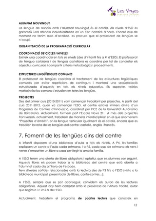  
ALUMNAT NOUVINGUT 
La llengua de relació amb l’alumnat nouvingut és el català. Als nivells d’ESO es                           
garanteix una atenció individualitzada en un cert nombre d’hores. Encara que de                       
moment no tenim aula d’acollida, es procura que el professorat de llengües se                         
n’ocupi. 
ORGANITZACIÓ DE LA PROGRAMACIÓ CURRICULAR 
 
COORDINACIÓ DE CICLES I NIVELLS 
Existeix una coordinació en tots els nivells (des d’Infantil fins a 4t d’ESO). El professorat                             
de llengua catalana i de llengua castellana es coordina per tal de concretar els                           
objectius curriculars i compartir criteris metodològics i procediments.  
 
ESTRUCTURES LINGÜÍSTIQUES COMUNES 
El professorat de llengües coordina el tractament de les estructures lingüístiques                     
comunes per evitar repeticions de continguts i mantenir una seqüenciació                   
estructurada d’aquests en tots els nivells educatius. Els aspectes teòrics                   
morfosintàctics comuns s’estudien en totes les llengües. 
PROJECTES  
Des del primer curs (2010-2011) vam començar treballant per projectes. A partir del                         
curs 2011-2012, quan va començar l’ESO, el centre estava immers dintre d’un                       
Programa de Centres d’Innovació, coordinat per l’ICE de la Universitat Autònoma                     
de Barcelona. Actualment, formem part l’Escola Nova 21. A més dels projectes                       
transversals, actualment, treballem de manera interdisciplinar en el que anomenem                   
“Projectes d’àmbits”, on la llengua vehicular igualment és el català, encara que es                         
treballen la resta de les llengües del centre: castellà, anglès i francès. 
7. Foment de les llengües dins del centre 
A infantil disposem d’una biblioteca d’aula a tots els nivells. A P4, les famílies                           
expliquen un conte a l’aula cada setmana, i a P5, cada cap de setmana els nens i                                 
nenes s’emporten un llibre a casa per llegir-lo amb la família. 
 
A l’ESO tenim una oferta de llibres obligatoris i optatius que els alumnes van seguint.                             
Aquests llibres els poden trobar a la biblioteca del centre que està oberta a                           
l’alumnat cada dia a l’hora de l’esbarjo.   
Fem diverses sortides relacionades amb la lectura des de P3 fins a l’ESO (visita a la                               
biblioteca municipal, presentació de llibres, conta-contes…). 
 
A l’ESO, sempre que es pot aconseguir, convidem els autors de les lectures                         
obligatòries. Aquest any hem comptat amb la presència de l’Arturo Padilla, autor                       
que llegim a 1r, 2n i 3r de l’ESO.  
Actualment, treballem el programa ​de padrins lectors que consisteix en                   
12
 
