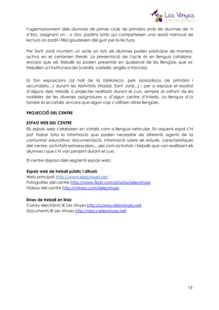  
l’agermanament dels alumnes de primer cicle de primària amb els alumnes de 1r                         
d’Eso, assignant un - o dos- padrins amb qui comparteixen una sessió mensual de                           
lectura on padrí i fillol gaudeixen del gust per la lectura.  
 
Per Sant Jordi muntem un acte on tots els alumnes poden participar de manera                           
activa en el certamen literari. La presentació de l’acte és en llengua catalana,                         
encara que els treballs es poden presentar en qualsevol de les llengües que es                           
treballen a l’institut-escola (català, castellà, anglès o francès). 
 
Es fan exposicions (al hall de la biblioteca, pels passadissos de primària i                         
secundària…) durant les festivitats (Nadal, Sant Jordi...) i per a exposar el resultat                         
d’alguns dels treballs o projectes realitzats durant el curs, sempre al voltant de les                           
matèries de les diverses assignatures o d’algun centre d’interès. La llengua d’ús                       
també és el català, encara que algun cop s’utilitzen altres llengües. 
PROJECCIÓ DEL CENTRE 
ESPAIS WEB DEL CENTRE 
Els espais web s’elaboren en català com a llengua vehicular. En aquests espai s’hi                           
pot trobar tota la informació que poden necessitar els diferents agents de la                         
comunitat educativa: documentació, informació sobre els estudis, característiques               
del centre, activitats extraescolars... així com activitats i treballs que van realitzant els                         
alumnes i que s’hi van penjant durant el curs. 
El centre disposa dels següents espais web: 
 
Espais web de treball públic i difusió 
Web principal: ​http://www.ielesvinyes.net 
Fotografies del centre ​http://www.flickr.com/photos/ielesvinyes 
Vídeos del centre ​http://vimeo.com/ielesvinyes 
 
Eines de treball en línia 
Correu electrònic IE Les Vinyes ​http://correu.ielesvinyes.net  
Documents IE Les Vinyes ​http://docs.ielesvinyes.net 
 
 
 
 
 
 
 
13
 