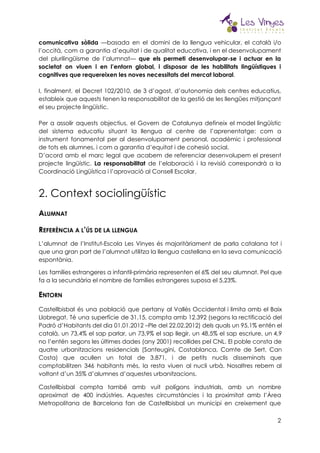  
comunicativa sòlida —basada en el domini de la llengua vehicular, el català i/o                         
l’occità, com a garantia d’equitat i de qualitat educativa, i en el desenvolupament                         
del plurilingüisme de l’alumnat— ​que els permeti desenvolupar-se i actuar en la                       
societat on viuen i en l’entorn global, i disposar de les habilitats lingüístiques i                           
cognitives que requereixen les noves necessitats del mercat laboral​.  
 
I, finalment, el Decret 102/2010, de 3 d’agost, d’autonomia dels centres educatius,                       
estableix que aquests tenen la responsabilitat de la gestió de les llengües mitjançant                         
el seu projecte lingüístic.  
 
Per a assolir aquests objectius, el Govern de Catalunya defineix el model lingüístic                         
del sistema educatiu situant la llengua al centre de l’aprenentatge: com a                       
instrument fonamental per al desenvolupament personal, acadèmic i professional                 
de tots els alumnes, i com a garantia d’equitat i de cohesió social.  
D’acord amb el marc legal que acabem de referenciar desenvolupem el present                       
projecte lingüístic. ​La responsabilitat ​de l’elaboració i la revisió correspondrà a la                       
Coordinació Lingüística i l’aprovació al Consell Escolar.
2. Context sociolingüístic 
A​LUMNAT 
R​EFERÈNCIA A L​’​ÚS DE LA LLENGUA 
L’alumnat de l’Institut-Escola Les Vinyes és majoritàriament de parla catalana tot i                         
que una gran part de l’alumnat utilitza la llengua castellana en la seva comunicació                           
espontània. 
Les famílies estrangeres a infantil-primària representen el 6% del seu alumnat. Pel que                         
fa a la secundària el nombre de famílies estrangeres suposa el 5,23%. 
E​NTORN 
Castellbisbal és una població que pertany al Vallès Occidental i limita amb el Baix                           
Llobregat. Té una superfície de 31,15, compta amb 12.392 (segons la rectificació del                         
Padró d’Habitants del dia 01.01.2012 –Ple del 22.02.2012) dels quals un 95,1% entén el                           
català, un 73,4% el sap parlar, un 73,9% el sap llegir, un 48,5% el sap escriure, un 4,9                                   
no l’entén segons les últimes dades (any 2001) recollides pel CNL. El poble consta de                             
quatre urbanitzacions residencials (Santeugini, Costablanca, Comte de Sert, Can                 
Costa) que acullen un total de 3.871, i de petits nuclis disseminats que                         
comptabilitzen 346 habitants més, la resta viuen al nucli urbà. Nosaltres rebem al                         
voltant d’un 35% d’alumnes d’aquestes urbanitzacions. 
Castellbisbal compta també amb vuit polígons industrials, amb un nombre                   
aproximat de 400 indústries. Aquestes circumstàncies i la proximitat amb l’Àrea                     
Metropolitana de Barcelona fan de Castellbisbal un municipi en creixement que                     
2
 