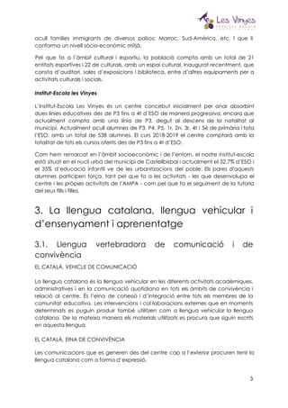  
acull famílies immigrants de diversos països: Marroc, Sud-Amèrica, etc. I que li                       
conforma un nivell sòcio-econòmic mitjà. 
Pel que fa a l’àmbit cultural i esportiu, la població compta amb un total de 21                                 
entitats esportives i 22 de culturals, amb un espai cultural, inaugurat recentment, que                         
consta d’auditori, sales d’exposicions i biblioteca, entre d’altres equipaments per a                     
activitats culturals i socials. 
 
Institut-Escola les Vinyes 
 
L’Institut-Escola Les Vinyes és un centre concebut inicialment per anar absorbint                     
dues línies educatives des de P3 fins a 4t d’ESO de manera progressiva, encara que                             
actualment compta amb una línia de P3, degut al descens de la natalitat al                           
municipi. Actualment acull alumnes de P3, P4, P5, 1r, 2n, 3r, 4t i 5è de primària i tota                                   
l’ESO, amb un total de 538 alumnes. El curs 2018-2019 el centre comptarà amb la                             
totalitat de tots els cursos oferits des de P3 fins a 4t d’ESO. 
Com hem remarcat en l’àmbit socioeconòmic i de l’entorn, el nostre institut-escola                       
està situat en el nucli urbà del municipi de Castellbisbal i actualment el 32,7% d’ESO i                               
el 35% d’educació infantil ve de les urbanitzacions del poble. Els pares d'aquests                         
alumnes participen força, tant pel que fa a les activitats - les que desenvolupa el                             
centre i les pròpies activitats de l’AMPA - com pel que fa el seguiment de la tutoria                                 
del seus fills i filles. 
3. La llengua catalana, llengua vehicular i             
d’ensenyament i aprenentatge 
3.1. Llengua vertebradora de comunicació i de             
convivència 
EL CATALÀ, VEHICLE DE COMUNICACIÓ 
 
La llengua catalana és la llengua vehicular en les diferents activitats acadèmiques,                       
administratives i en la comunicació quotidiana en tots els àmbits de convivència i                         
relació al centre. És l’eina de cohesió i d’integració entre tots els membres de la                             
comunitat educativa. Les intervencions i col·laboracions externes que en moments                   
determinats es puguin produir també utilitzen com a llengua vehicular la llengua                       
catalana. De la mateixa manera els materials utilitzats es procura que siguin escrits                         
en aquesta llengua.  
 
EL CATALÀ, EINA DE CONVIVÈNCIA 
Les comunicacions que es generen des del centre cap a l’exterior procuren tenir la                           
llengua catalana com a forma d’expressió. 
3
 