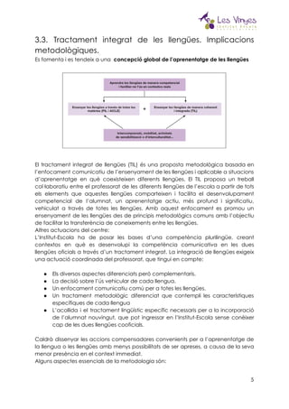  
3.3. Tractament integrat de les llengües. Implicacions             
metodològiques.  
Es fomenta i es tendeix a una ​concepció global de l’aprenentatge de les llengües 
 
 
 
El tractament integrat de llengües (TIL) és una proposta metodològica basada en                       
l’enfocament comunicatiu de l’ensenyament de les llengües i aplicable a situacions                     
d’aprenentatge en què coexisteixen diferents llengües. El TIL proposa un treball                     
col·laboratiu entre el professorat de les diferents llengües de l’escola a partir de tots                           
els elements que aquestes llengües comparteixen i facilita el desenvolupament                   
competencial de l’alumnat, un aprenentatge actiu, més profund i significatiu,                   
vehiculat a través de totes les llengües. Amb aquest enfocament es promou un                         
ensenyament de les llengües des de principis metodològics comuns amb l’objectiu                     
de facilitar la transferència de coneixements entre les llengües.  
Altres actuacions del centre:  
L’Institut-Escola ha de posar les bases d’una competència plurilingüe, creant                   
contextos en què es desenvolupi la competència comunicativa en les dues                     
llengües oficials a través d’un tractament integrat. La integració de llengües exigeix                       
una actuació coordinada del professorat, que tingui en compte:  
 
● Els diversos aspectes diferenciats però complementaris.  
● La decisió sobre l’ús vehicular de cada llengua.  
● Un enfocament comunicatiu comú per a totes les llengües.  
● Un tractament metodològic diferenciat que contempli les característiques               
específiques de cada llengua  
● L’acollida i el tractament lingüístic específic necessaris per a la incorporació                     
de l’alumnat nouvingut, que pot ingressar en l’Institut-Escola sense conèixer                   
cap de les dues llengües cooficials.  
 
Caldrà dissenyar les accions compensadores convenients per a l’aprenentatge de                   
la llengua o les llengües amb menys possibilitats de ser apreses, a causa de la seva                               
menor presència en el context immediat.  
Alguns aspectes essencials de la metodologia són:  
5
 