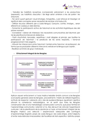 
- Treballar les habilitats receptives (comprensió) prèviament a les productives                   
(expressió). Les habilitats d'escoltar i de llegir seran anteriors a les de parlar i les                             
d'escriure.  
- Fer servir suport gestual i visual (imatges, fotografies...) per reforçar el missatge i el                             
significat dels conceptes sense necessitat de recórrer a la traducció.  
- Utilitzar recursos diferents per a cada llengua. Cançons, contes, imatges... seran                       
diferents en cadascun dels idiomes.  
- Fomentar la participació activa de l'alumnat en les activitats lingüístiques des del                         
primer moment.  
- Considerar i valorar els interessos i les necessitats comunicatives de l'alumnat, per                         
tal de planificar la intervenció didàctica.  
- Partir d'activitats tancades, repetitives i molt dirigides al principi, per facilitar la                         
participació de l'alumnat i la predicció de les seves respostes, i tornar-se                       
progressivament més exigents.  
- Afavorir les interaccions entre l'alumnat i també entre l'alumne i el professorat, de                           
forma que es produeixin diferents intercanvis verbals en la llengua que s'aprèn.  
- Realitzar activitats de grup i individuals.  
 
- El tractament integrat de les llengües 
 
Aplicar aquest enfocament a l’aula implica treballar àmbits comuns a les llengües                       
(conceptes generals sobre les llengües, procediments i hàbits de reflexió lingüística,                     
actituds de respecte i valoració, etc.) des de qualsevol llengua. Igualment, significa                       
afavorir la coherència metodològica, en el sentit que totes les llengües                     
s’ensenyaran des d’una metodologia consensuada i comuna, que posa l’èmfasi en                     
l’aprenentatge comunicatiu i orientat a l’ús. Des del punt de vista de l’organització                         
curricular i de la planificació de la docència a l’aula, el tractament integrat de les                             
llengües implica una selecció i seqüenciació adequada dels continguts                 
d’aprenentatge lingüístic propis de cada llengua i de cada etapa, amb l’objectiu                       
d’evitar redundàncies innecessàries i de focalitzar els trets específics i distintius propis                       
6
 