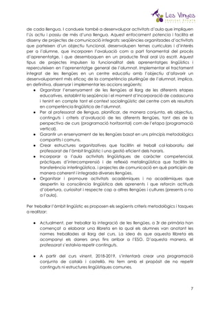  
de cada llengua. I condueix també a desenvolupar activitats d’aula que impliquen                       
l’ús actiu i passiu de més d’una llengua. Aquest enfocament potencia i facilita el                           
disseny de projectes de comunicació integrats: seqüències organitzades d’activitats                 
que parteixen d’un objectiu funcional, desenvolupen temes curriculars i d’interès                   
per a l’alumne, que incorporen l’avaluació com a part fonamental del procés                       
d’aprenentatge, i que desemboquen en un producte final oral i/o escrit. Aquest                       
tipus de projectes impulsen la funcionalitat dels aprenentatges lingüístics i                   
repercuteixen en l’aprenentatge general de l’alumnat. Implementar el tractament                 
integrat de les llengües en un centre educatiu amb l’objectiu d’afavorir un                       
desenvolupament més eficaç de la competència plurilingüe de l’alumnat, implica,                   
en definitiva, dissenyar i implementar les accions següents:  
● Organitzar l’ensenyament de les llengües al llarg de les diferents etapes                     
educatives, establint la seqüència i el moment d’incorporació de cadascuna                   
i tenint en compte tant el context sociolingüístic del centre com els resultats                         
en competència lingüística de l’alumnat. 
● Per al professorat de llengua, planificar, de manera conjunta, els objectius,                     
continguts i criteris d’avaluació de les diferents llengües, tant des de la                       
perspectiva de curs (programació horitzontal) com de l’etapa (programació                 
vertical).  
● Garantir un ensenyament de les llengües basat en uns principis metodològics                     
compartits i comuns.  
● Crear estructures organitzatives que facilitin el treball col·laboratiu del                 
professorat de l’àmbit lingüístic i una gestió eficient dels horaris.  
● Incorporar a l’aula activitats lingüístiques de caràcter competencial,               
pràctiques d’intercomprensió i de reflexió metalingüística que facilitin la                 
transferència interlingüística, i projectes de comunicació en què participin de                   
manera coherent i integrada diverses llengües.  
● Organitzar i promoure activitats acadèmiques i no acadèmiques que                 
despertin la consciència lingüística dels aprenents i que reforcin actituds                   
d’obertura, curiositat i respecte cap a altres llengües i cultures (presents o no                         
a l’aula). 
 
Per treballar l’àmbit lingüístic es proposen els següents criteris metodològics i tasques                       
a realitzar: 
 
● Actualment, per treballar la integració de les llengües, a 3r de primària han                         
començat a elaborar una llibreta en la qual els alumnes van anotant les                         
normes treballades al llarg del curs. La idea és que aquesta llibreta els                         
acompanyi els darrers anys fins arribar a l’ESO. D’aquesta manera, el                     
professorat s’estalvia repetir continguts. 
 
● A partir del curs vinent, 2018-2019, s’intentarà crear una programació                   
conjunta de català i castellà. Ho fem amb el propòsit de no repetir                         
continguts ni estructures lingüístiques comunes. 
 
7
 
