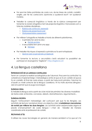  
● Fer servir les faltes prohibides de cada curs, de les àrees de català, castellà i                             
anglès, per fer les correccions oportunes a qualsevol escrit i en qualsevol                       
matèria.  
 
● Treballar la correcció lingüística a través de la rúbrica corresponent per                     
fomentar la revisió ortogràfica tant als projectes lingüístics i transversals com a                       
totes les matèries disciplinars. 
○ Rúbrica de correcció, expressió 
○ Rúbrica de presentació oral 
○ Oral presentation assessment 
 
● Per millorar l’ortografia es treballa a través de diferents plataformes. 
○ A primària fan servir la xtec: 
■ Dictats en línia 
○ A secundària fem servir una app: 
■ D​ictapp 
 
● Per treballar tècniques d’expressió a primària es fa servir el lapbook: 
○ Què és i per a què serveix un lapbook
● Per fomentar la lectura a secundària s’està estudiant la possibilitat de                     
participar en el programa “legiland”:​​https://legiland.cat/
4. La llengua castellana 
I​NTRODUCCIÓ DE LA LLENGUA CASTELLANA 
Tenim en compte la realitat sociolingüística de l’alumnat. Procurem la continuïtat i la                         
coherència d’aprenentatge i metodològica entre el que es fa en català i el que es                             
fa en castellà. Al final de cada etapa, a partir de l’educació primària, l’alumne ha                             
d’assolir un nivell correcte de la llengua castellana. Hi ha molts alumnes bilingües i                           
això ens permet que es pugui aconseguir. 
L​LENGUA ORAL 
Es treballa la llengua oral a partir de cicle inicial de primària i les diverses modalitats 
de textos orals: entrevistes, converses, debats, dramatitzacions, argumentació... 
L​LENGUA ESCRITA 
Seguim l’enfocament metodològic del currículum pel que fa les llengües. Les                     
activitats de lectura i escriptura tenen uns objectius clars i ​s’estableixen mecanismes                       
de revisió per millorar les dues llengües​. Les activitats estan seqüenciades segons el                         
procés d’ensenyament de cada llengua i s’han de treballar de manera                     
coordinada amb el professorat de català. 
A​CTIVITATS D​’​ÚS 
S’utilitzen les noves tecnologies en general, de manera semblant a l’ús que se’n fa                           
8
 