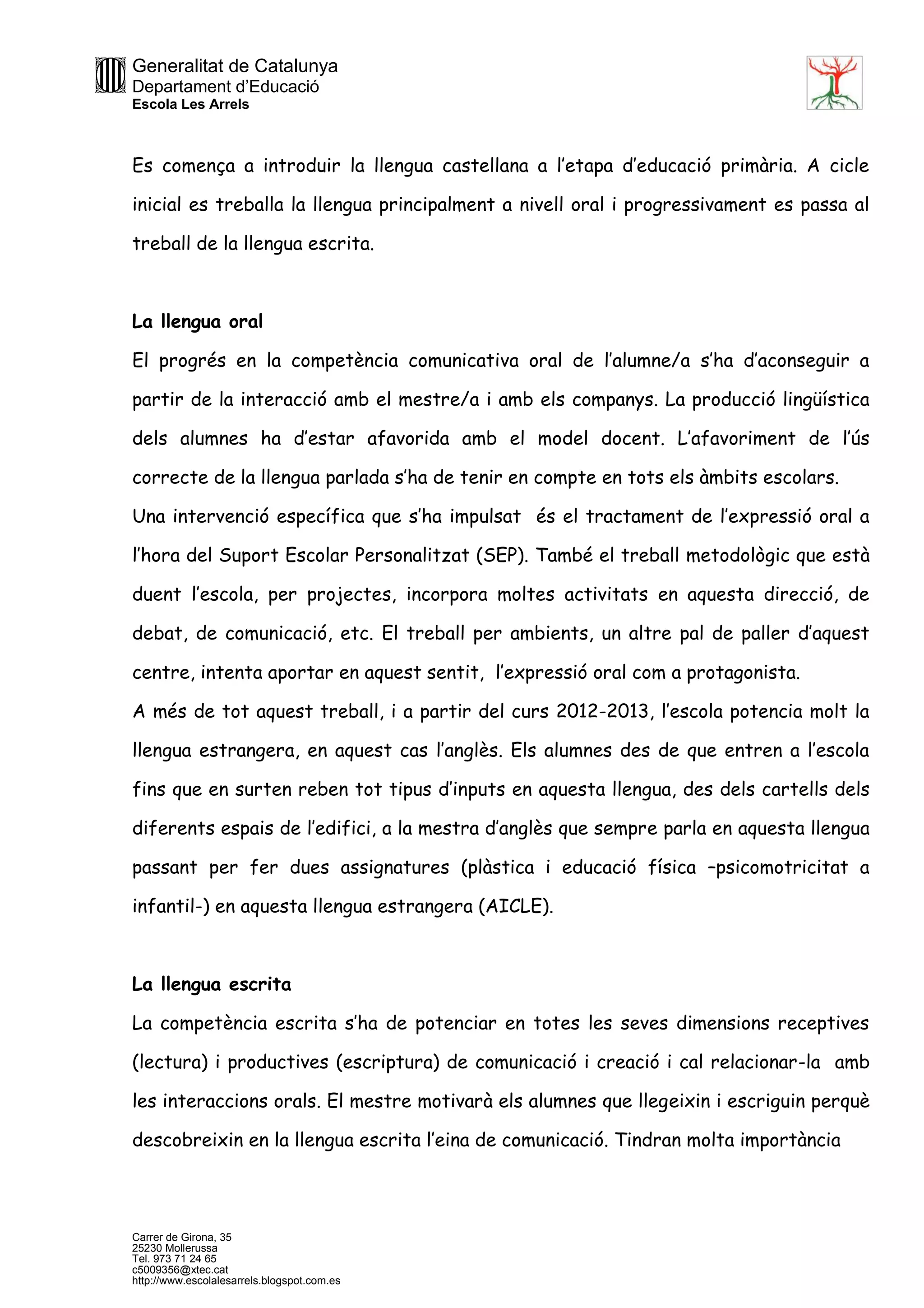 Generalitat de Catalunya
Departament d’Educació
Escola Les Arrels
Carrer de Girona, 35
25230 Mollerussa
Tel. 973 71 24 65
c5009356@xtec.cat
http://www.escolalesarrels.blogspot.com.es
Es comença a introduir la llengua castellana a l’etapa d’educació primària. A cicle
inicial es treballa la llengua principalment a nivell oral i progressivament es passa al
treball de la llengua escrita.
La llengua oral
El progrés en la competència comunicativa oral de l’alumne/a s’ha d’aconseguir a
partir de la interacció amb el mestre/a i amb els companys. La producció lingüística
dels alumnes ha d’estar afavorida amb el model docent. L’afavoriment de l’ús
correcte de la llengua parlada s’ha de tenir en compte en tots els àmbits escolars.
Una intervenció específica que s’ha impulsat és el tractament de l’expressió oral a
l’hora del Suport Escolar Personalitzat (SEP). També el treball metodològic que està
duent l’escola, per projectes, incorpora moltes activitats en aquesta direcció, de
debat, de comunicació, etc. El treball per ambients, un altre pal de paller d’aquest
centre, intenta aportar en aquest sentit, l’expressió oral com a protagonista.
A més de tot aquest treball, i a partir del curs 2012-2013, l’escola potencia molt la
llengua estrangera, en aquest cas l’anglès. Els alumnes des de que entren a l’escola
fins que en surten reben tot tipus d’inputs en aquesta llengua, des dels cartells dels
diferents espais de l’edifici, a la mestra d’anglès que sempre parla en aquesta llengua
passant per fer dues assignatures (plàstica i educació física –psicomotricitat a
infantil-) en aquesta llengua estrangera (AICLE).
La llengua escrita
La competència escrita s’ha de potenciar en totes les seves dimensions receptives
(lectura) i productives (escriptura) de comunicació i creació i cal relacionar-la amb
les interaccions orals. El mestre motivarà els alumnes que llegeixin i escriguin perquè
descobreixin en la llengua escrita l’eina de comunicació. Tindran molta importància
 