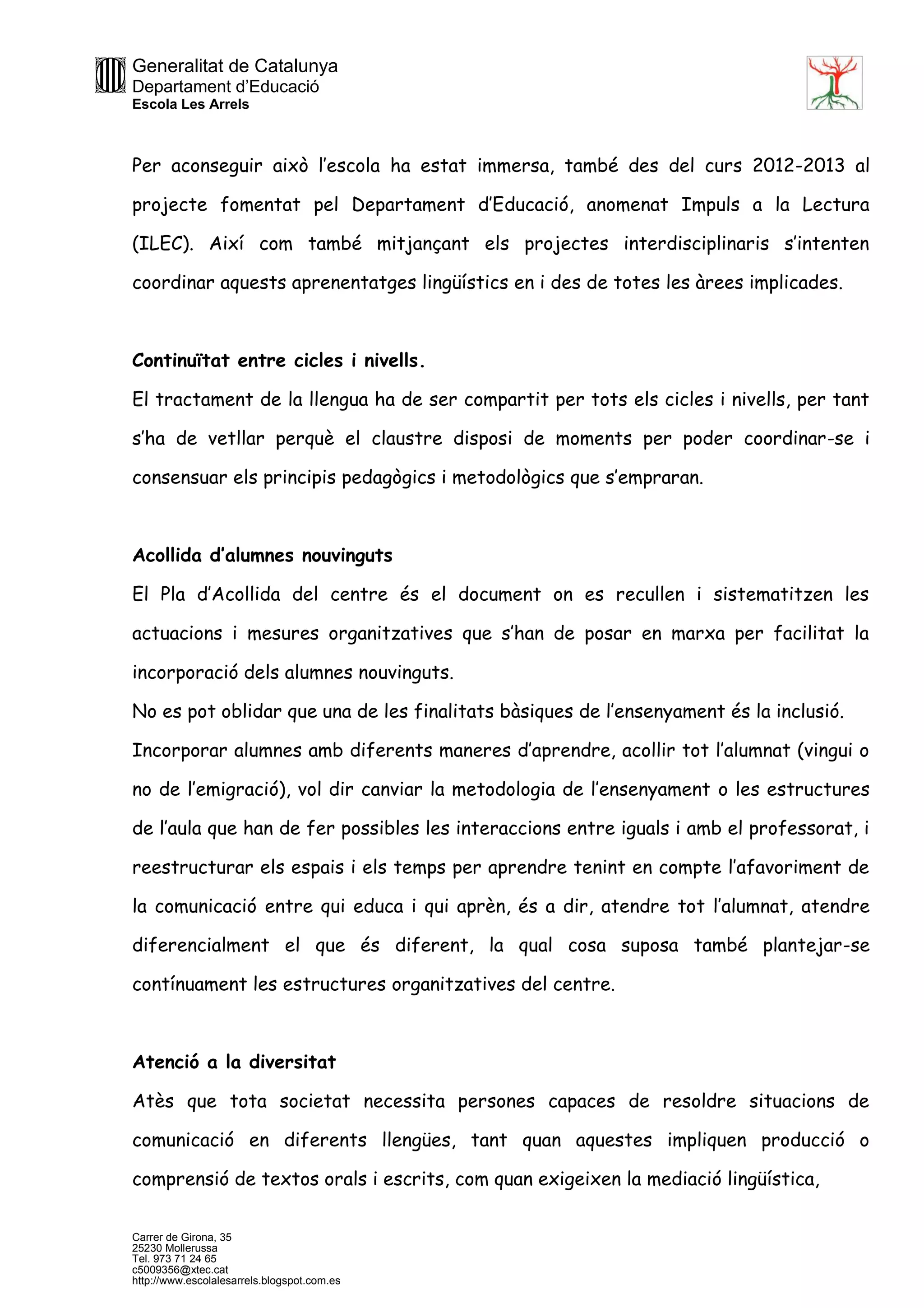 Generalitat de Catalunya
Departament d’Educació
Escola Les Arrels
Carrer de Girona, 35
25230 Mollerussa
Tel. 973 71 24 65
c5009356@xtec.cat
http://www.escolalesarrels.blogspot.com.es
Per aconseguir això l’escola ha estat immersa, també des del curs 2012-2013 al
projecte fomentat pel Departament d’Educació, anomenat Impuls a la Lectura
(ILEC). Així com també mitjançant els projectes interdisciplinaris s’intenten
coordinar aquests aprenentatges lingüístics en i des de totes les àrees implicades.
Continuïtat entre cicles i nivells.
El tractament de la llengua ha de ser compartit per tots els cicles i nivells, per tant
s’ha de vetllar perquè el claustre disposi de moments per poder coordinar-se i
consensuar els principis pedagògics i metodològics que s’empraran.
Acollida d’alumnes nouvinguts
El Pla d’Acollida del centre és el document on es recullen i sistematitzen les
actuacions i mesures organitzatives que s’han de posar en marxa per facilitat la
incorporació dels alumnes nouvinguts.
No es pot oblidar que una de les finalitats bàsiques de l’ensenyament és la inclusió.
Incorporar alumnes amb diferents maneres d’aprendre, acollir tot l’alumnat (vingui o
no de l’emigració), vol dir canviar la metodologia de l’ensenyament o les estructures
de l’aula que han de fer possibles les interaccions entre iguals i amb el professorat, i
reestructurar els espais i els temps per aprendre tenint en compte l’afavoriment de
la comunicació entre qui educa i qui aprèn, és a dir, atendre tot l’alumnat, atendre
diferencialment el que és diferent, la qual cosa suposa també plantejar-se
contínuament les estructures organitzatives del centre.
Atenció a la diversitat
Atès que tota societat necessita persones capaces de resoldre situacions de
comunicació en diferents llengües, tant quan aquestes impliquen producció o
comprensió de textos orals i escrits, com quan exigeixen la mediació lingüística,
 