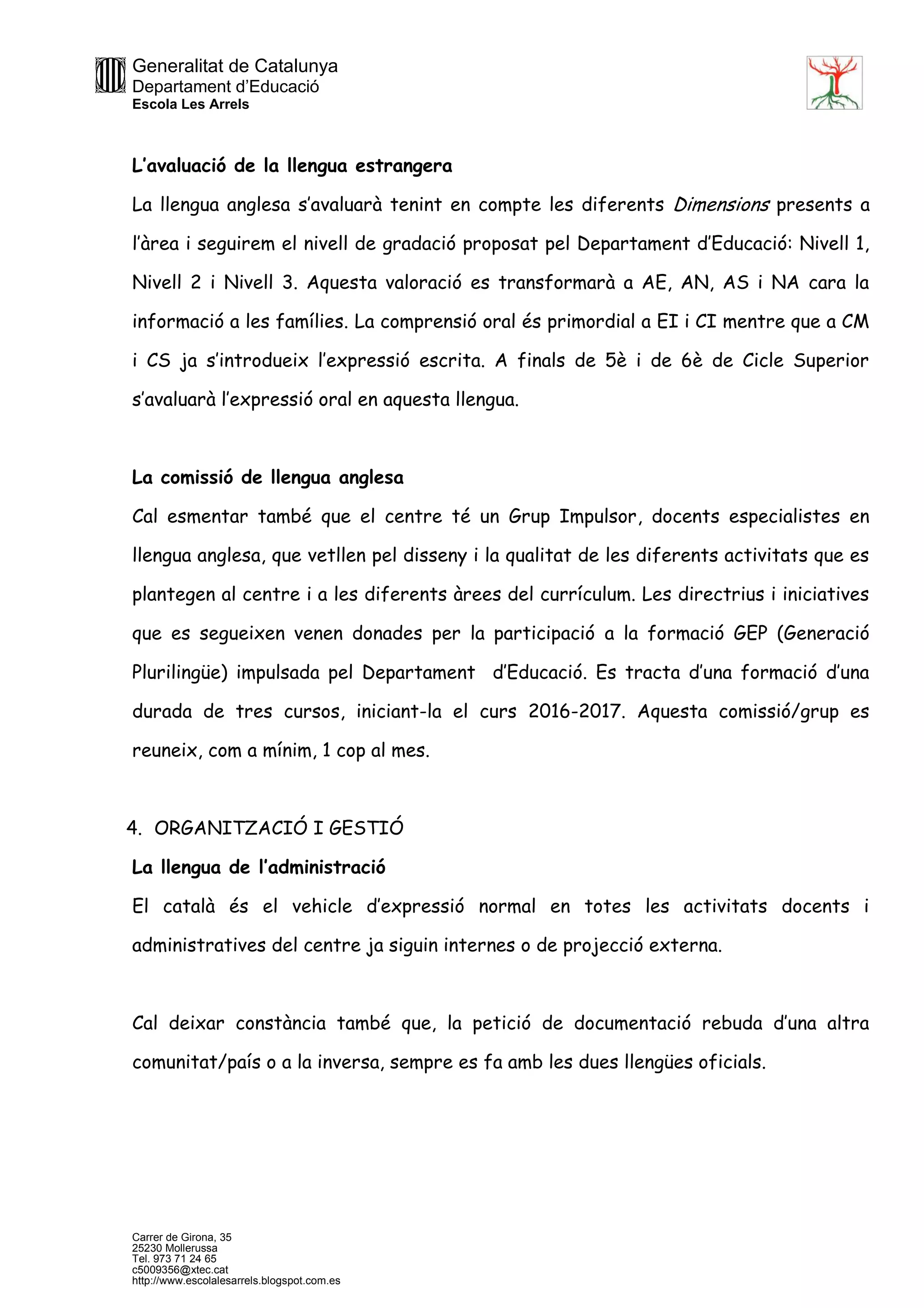 Generalitat de Catalunya
Departament d’Educació
Escola Les Arrels
Carrer de Girona, 35
25230 Mollerussa
Tel. 973 71 24 65
c5009356@xtec.cat
http://www.escolalesarrels.blogspot.com.es
L’avaluació de la llengua estrangera
La llengua anglesa s’avaluarà tenint en compte les diferents Dimensions presents a
l’àrea i seguirem el nivell de gradació proposat pel Departament d’Educació: Nivell 1,
Nivell 2 i Nivell 3. Aquesta valoració es transformarà a AE, AN, AS i NA cara la
informació a les famílies. La comprensió oral és primordial a EI i CI mentre que a CM
i CS ja s’introdueix l’expressió escrita. A finals de 5è i de 6è de Cicle Superior
s’avaluarà l’expressió oral en aquesta llengua.
La comissió de llengua anglesa
Cal esmentar també que el centre té un Grup Impulsor, docents especialistes en
llengua anglesa, que vetllen pel disseny i la qualitat de les diferents activitats que es
plantegen al centre i a les diferents àrees del currículum. Les directrius i iniciatives
que es segueixen venen donades per la participació a la formació GEP (Generació
Plurilingüe) impulsada pel Departament d’Educació. Es tracta d’una formació d’una
durada de tres cursos, iniciant-la el curs 2016-2017. Aquesta comissió/grup es
reuneix, com a mínim, 1 cop al mes.
4. ORGANITZACIÓ I GESTIÓ
La llengua de l’administració
El català és el vehicle d’expressió normal en totes les activitats docents i
administratives del centre ja siguin internes o de projecció externa.
Cal deixar constància també que, la petició de documentació rebuda d’una altra
comunitat/país o a la inversa, sempre es fa amb les dues llengües oficials.
 
