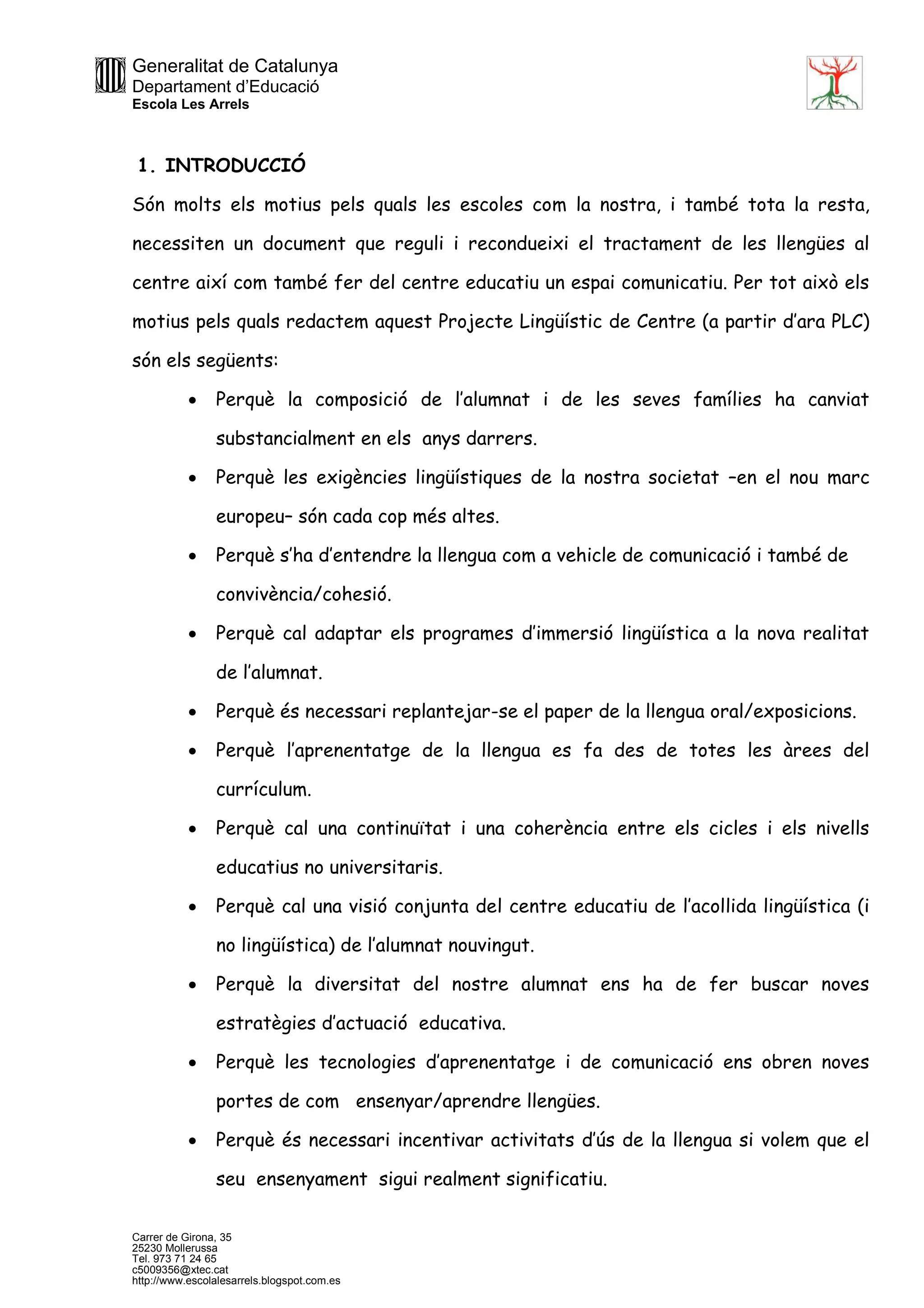 Generalitat de Catalunya
Departament d’Educació
Escola Les Arrels
Carrer de Girona, 35
25230 Mollerussa
Tel. 973 71 24 65
c5009356@xtec.cat
http://www.escolalesarrels.blogspot.com.es
1. INTRODUCCIÓ
Són molts els motius pels quals les escoles com la nostra, i també tota la resta,
necessiten un document que reguli i recondueixi el tractament de les llengües al
centre així com també fer del centre educatiu un espai comunicatiu. Per tot això els
motius pels quals redactem aquest Projecte Lingüístic de Centre (a partir d’ara PLC)
són els següents:
 Perquè la composició de l’alumnat i de les seves famílies ha canviat
substancialment en els anys darrers.
 Perquè les exigències lingüístiques de la nostra societat –en el nou marc
europeu– són cada cop més altes.
 Perquè s’ha d’entendre la llengua com a vehicle de comunicació i també de
convivència/cohesió.
 Perquè cal adaptar els programes d’immersió lingüística a la nova realitat
de l’alumnat.
 Perquè és necessari replantejar-se el paper de la llengua oral/exposicions.
 Perquè l’aprenentatge de la llengua es fa des de totes les àrees del
currículum.
 Perquè cal una continuïtat i una coherència entre els cicles i els nivells
educatius no universitaris.
 Perquè cal una visió conjunta del centre educatiu de l’acollida lingüística (i
no lingüística) de l’alumnat nouvingut.
 Perquè la diversitat del nostre alumnat ens ha de fer buscar noves
estratègies d’actuació educativa.
 Perquè les tecnologies d’aprenentatge i de comunicació ens obren noves
portes de com ensenyar/aprendre llengües.
 Perquè és necessari incentivar activitats d’ús de la llengua si volem que el
seu ensenyament sigui realment significatiu.
 