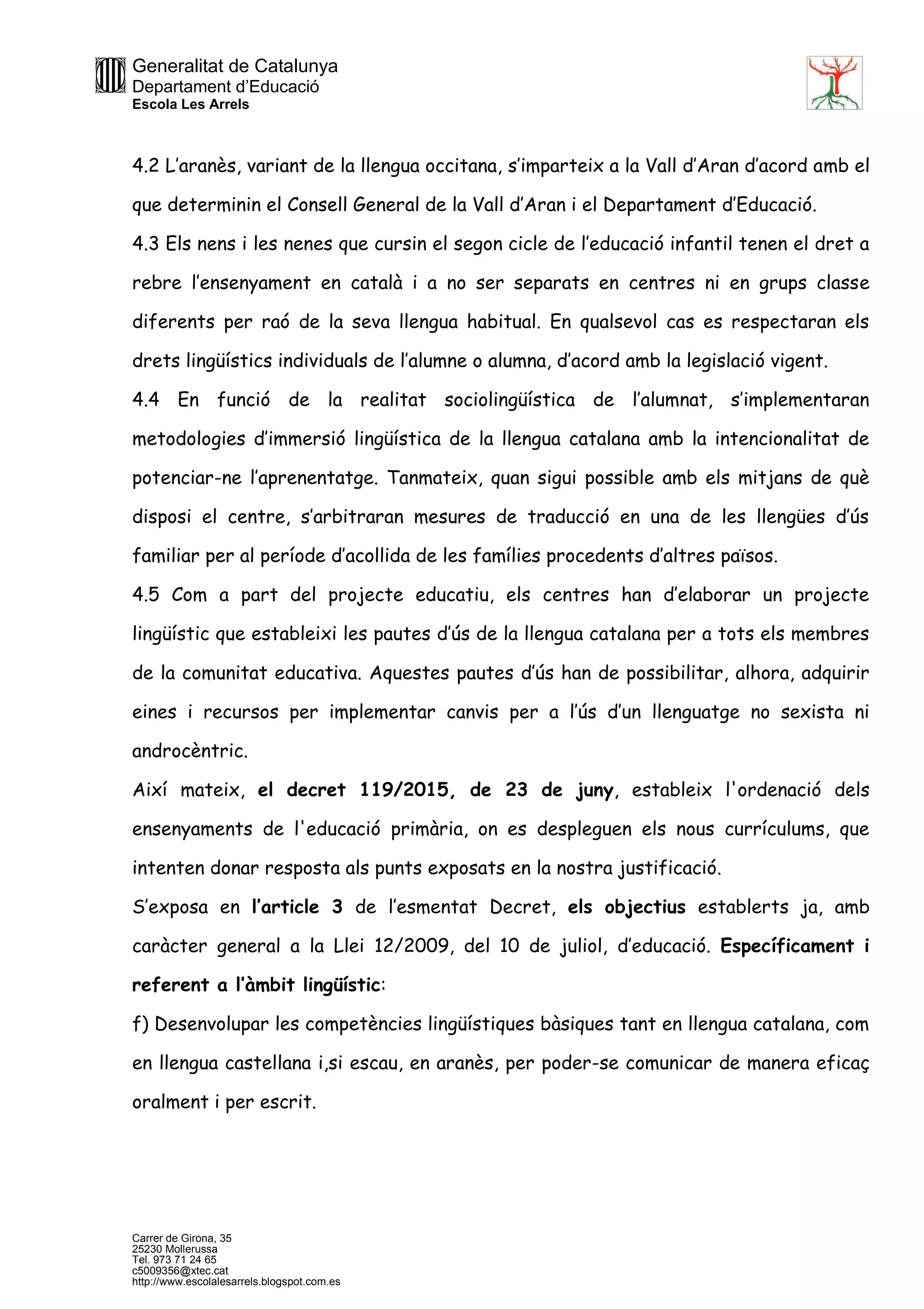 Generalitat de Catalunya
Departament d’Educació
Escola Les Arrels
Carrer de Girona, 35
25230 Mollerussa
Tel. 973 71 24 65
c5009356@xtec.cat
http://www.escolalesarrels.blogspot.com.es
4.2 L’aranès, variant de la llengua occitana, s’imparteix a la Vall d’Aran d’acord amb el
que determinin el Consell General de la Vall d’Aran i el Departament d’Educació.
4.3 Els nens i les nenes que cursin el segon cicle de l’educació infantil tenen el dret a
rebre l’ensenyament en català i a no ser separats en centres ni en grups classe
diferents per raó de la seva llengua habitual. En qualsevol cas es respectaran els
drets lingüístics individuals de l’alumne o alumna, d’acord amb la legislació vigent.
4.4 En funció de la realitat sociolingüística de l’alumnat, s’implementaran
metodologies d’immersió lingüística de la llengua catalana amb la intencionalitat de
potenciar-ne l’aprenentatge. Tanmateix, quan sigui possible amb els mitjans de què
disposi el centre, s’arbitraran mesures de traducció en una de les llengües d’ús
familiar per al període d’acollida de les famílies procedents d’altres països.
4.5 Com a part del projecte educatiu, els centres han d’elaborar un projecte
lingüístic que estableixi les pautes d’ús de la llengua catalana per a tots els membres
de la comunitat educativa. Aquestes pautes d’ús han de possibilitar, alhora, adquirir
eines i recursos per implementar canvis per a l’ús d’un llenguatge no sexista ni
androcèntric.
Així mateix, el decret 119/2015, de 23 de juny, estableix l'ordenació dels
ensenyaments de l'educació primària, on es despleguen els nous currículums, que
intenten donar resposta als punts exposats en la nostra justificació.
S’exposa en l’article 3 de l’esmentat Decret, els objectius establerts ja, amb
caràcter general a la Llei 12/2009, del 10 de juliol, d’educació. Específicament i
referent a l’àmbit lingüístic:
f) Desenvolupar les competències lingüístiques bàsiques tant en llengua catalana, com
en llengua castellana i,si escau, en aranès, per poder-se comunicar de manera eficaç
oralment i per escrit.
 
