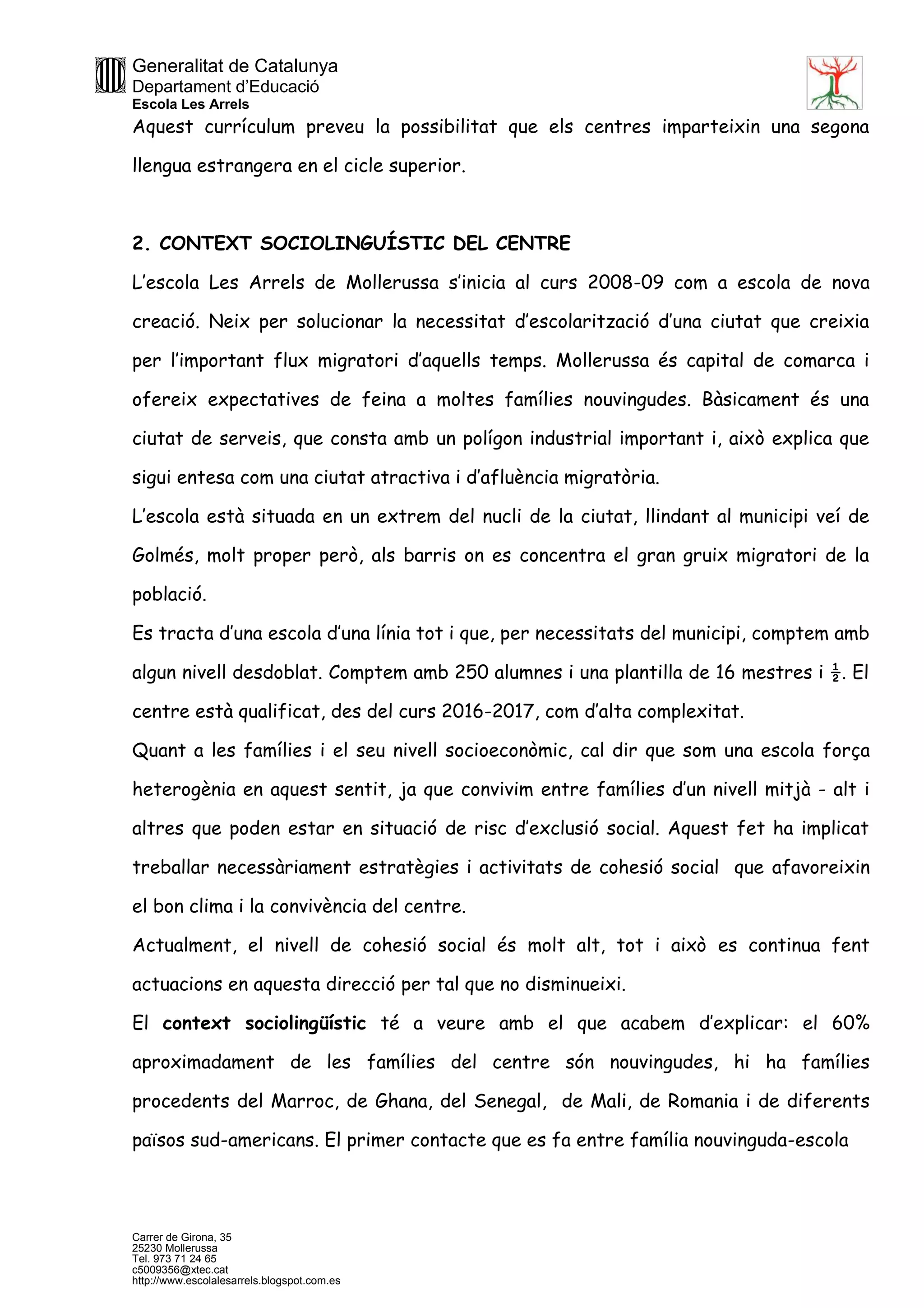 Generalitat de Catalunya
Departament d’Educació
Escola Les Arrels
Carrer de Girona, 35
25230 Mollerussa
Tel. 973 71 24 65
c5009356@xtec.cat
http://www.escolalesarrels.blogspot.com.es
Aquest currículum preveu la possibilitat que els centres imparteixin una segona
llengua estrangera en el cicle superior.
2. CONTEXT SOCIOLINGUÍSTIC DEL CENTRE
L’escola Les Arrels de Mollerussa s’inicia al curs 2008-09 com a escola de nova
creació. Neix per solucionar la necessitat d’escolarització d’una ciutat que creixia
per l’important flux migratori d’aquells temps. Mollerussa és capital de comarca i
ofereix expectatives de feina a moltes famílies nouvingudes. Bàsicament és una
ciutat de serveis, que consta amb un polígon industrial important i, això explica que
sigui entesa com una ciutat atractiva i d’afluència migratòria.
L’escola està situada en un extrem del nucli de la ciutat, llindant al municipi veí de
Golmés, molt proper però, als barris on es concentra el gran gruix migratori de la
població.
Es tracta d’una escola d’una línia tot i que, per necessitats del municipi, comptem amb
algun nivell desdoblat. Comptem amb 250 alumnes i una plantilla de 16 mestres i ½. El
centre està qualificat, des del curs 2016-2017, com d’alta complexitat.
Quant a les famílies i el seu nivell socioeconòmic, cal dir que som una escola força
heterogènia en aquest sentit, ja que convivim entre famílies d’un nivell mitjà - alt i
altres que poden estar en situació de risc d’exclusió social. Aquest fet ha implicat
treballar necessàriament estratègies i activitats de cohesió social que afavoreixin
el bon clima i la convivència del centre.
Actualment, el nivell de cohesió social és molt alt, tot i això es continua fent
actuacions en aquesta direcció per tal que no disminueixi.
El context sociolingüístic té a veure amb el que acabem d’explicar: el 60%
aproximadament de les famílies del centre són nouvingudes, hi ha famílies
procedents del Marroc, de Ghana, del Senegal, de Mali, de Romania i de diferents
països sud-americans. El primer contacte que es fa entre família nouvinguda-escola
 