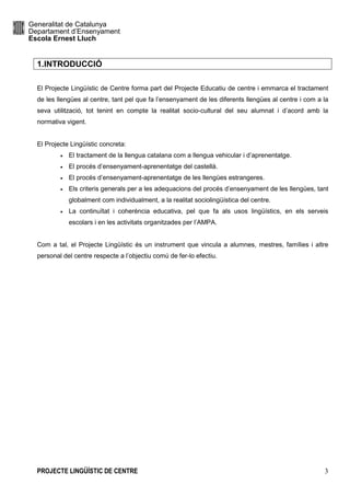 Generalitat de Catalunya
Departament d’Ensenyament
Escola Ernest Lluch
PROJECTE LINGÜÍSTIC DE CENTRE 3
1.INTRODUCCIÓ
El Projecte Lingüístic de Centre forma part del Projecte Educatiu de centre i emmarca el tractament
de les llengües al centre, tant pel que fa l’ensenyament de les diferents llengües al centre i com a la
seva utilització, tot tenint en compte la realitat socio-cultural del seu alumnat i d’acord amb la
normativa vigent.
El Projecte Lingüístic concreta:
• El tractament de la llengua catalana com a llengua vehicular i d’aprenentatge.
• El procés d’ensenyament-aprenentatge del castellà.
• El procés d’ensenyament-aprenentatge de les llengües estrangeres.
• Els criteris generals per a les adequacions del procés d’ensenyament de les llengües, tant
globalment com individualment, a la realitat sociolingüística del centre.
• La continuïtat i coherència educativa, pel que fa als usos lingüístics, en els serveis
escolars i en les activitats organitzades per l’AMPA.
Com a tal, el Projecte Lingüístic és un instrument que vincula a alumnes, mestres, famílies i altre
personal del centre respecte a l’objectiu comú de fer-lo efectiu.
 