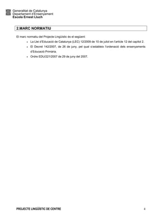 Generalitat de Catalunya
Departament d’Ensenyament
Escola Ernest Lluch
PROJECTE LINGÜÍSTIC DE CENTRE 4
2.MARC NORMATIU
El marc normatiu del Projecte Lingüístic és el següent:
• La Llei d’Educació de Catalunya (LEC) 12/2009 de 10 de juliol en l’artícle 12 del capítol 2.
• El Decret 142/2007, de 26 de juny, pel qual s’estableix l’ordenació dels ensenyaments
d’Educació Primària.
• Ordre EDU/221/2007 de 29 de juny del 2007.
 