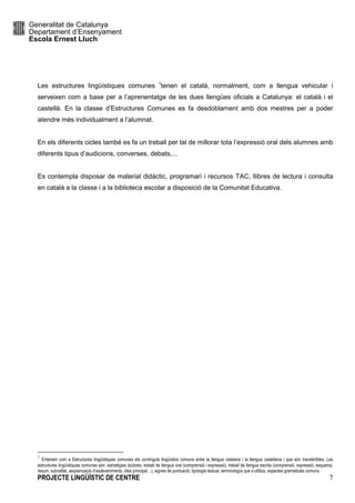 Generalitat de Catalunya
Departament d’Ensenyament
Escola Ernest Lluch
PROJECTE LINGÜÍSTIC DE CENTRE 7
Les estructures lingüístiques comunes 1
tenen el català, normalment, com a llengua vehicular i
serveixen com a base per a l’aprenentatge de les dues llengües oficials a Catalunya: el català i el
castellà. En la classe d’Estructures Comunes es fa desdoblament amb dos mestres per a poder
atendre més individualment a l’alumnat.
En els diferents cicles també es fa un treball per tal de millorar tota l’expressió oral dels alumnes amb
diferents tipus d’audicions, converses, debats,...
Es contempla disposar de material didàctic, programari i recursos TAC, llibres de lectura i consulta
en català a la classe i a la biblioteca escolar a disposició de la Comunitat Educativa.
1
Entenem com a Estructures lingüístiques comunes els continguts lingüístics comuns entre la llengua catalana i la llengua castellana i que són transferibles. Les
estructures lingüístiques comunes són: estratègies lectores, treball de llengua oral (comprensió i expressió), treball de llengua escrita (comprensió, expressió, esquema,
resum, subratllat, seqüenciació d’esdeveniments, idea principal…), signes de puntuació, tipologia textual, terminología que s’utilitza, aspectes gramaticals comuns.
 