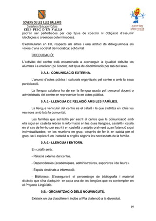 CEIP PUIG D’EN VALLS
podran ser pertorbades per cap tipus de coacció ni obligació d’assumir
ideologies o creences determinades).

S’estimularan en l’al, respecte als altres i una actitud de diàleg.umne/a els
valors d’una societat democràtica: solidaritat

      COEDUCACIÓ:

L’activitat del centre està encaminada a aconseguir la igualdat dels/de les
alumnes i a eradicar (de l’escola) tot tipus de discriminació per raó del sexe.

             9.A.4.- COMUNICACIÓ EXTERNA.

        L’anunci d’actes públics i culturals organitzats pel centre o amb la seua
participació.

      La llengua catalana ha de ser la llengua usada pel personal docent o
administratiu del centre en representar-lo en actes pública.

             9.A.5.- LLENGUA DE RELACIÓ AMB LES FAMÍLIES.

      La llengua vehicular del centre és el català i la que s’utilitza en totes les
reunions amb tota la comunitat.

        Les famílies que sol·licitin per escrit al centre que la comunicació amb
ella sigui en castellà rebran la informació en les dues llengües, castellà i català
en el cas de fer-ho per escrit i en castellà o anglès oralment quan l’atenció sigui
individualitzades; en les reunions en grup, després de fer-la en català per el
grup, se li explicarà en castellà o anglès segons les necessitats de la família.

             9.A.6.- LLENGUA I ENTORN.

      En català serà:

      - Relació externa del centre.

      - Dependències (acadèmiques, administratives, esportives i de lleure).

      - Espais destinats a informació.

       - Biblioteca: S’assegurarà el percentatge de bibliografia i material
didàctic que s’ha d’adquirir en cada una de les llengües que es contemplen en
el Projecte Lingüístic.

             9.B.- ORGANITZACIÓ DELS NOUVINGUTS.

      Existeix un pla d’acolliment inclòs al Pla d’atenció a la diversitat.

                                                                                19
 