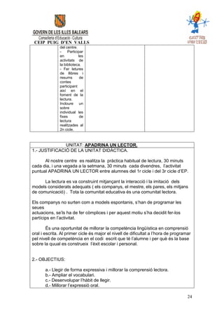 CEIP PUIG D’EN VALLS
               del centre.
               -    Participar
               en          les
               activitats de
               la biblioteca.
               - Fer letures
               de llibres i
               resums       de
               contes
               participant
               així en el
               foment de la
               lectura.
               Incloure     un
               sobre
               individual les
               fixes        de
               lectura
               realitzades al
               2n cicle.



               UNITAT: APADRINA UN LECTOR.
1.- JUSTIFICACIÓ DE LA UNITAT DIDÀCTICA.

      Al nostre centre es realitza la pràctica habitual de lectura, 30 minuts
cada dia, i una vegada a la setmana, 30 minuts cada divendres, l’activitat
puntual APADRINA UN LECTOR entre alumnes del 1r cicle i del 3r cicle d’EP.

      La lectura es va construint mitjançant la interacció i la imitació dels
models considerats adequats ( els companys, el mestre, els pares, els mitjans
de comunicació) . Tota la comunitat educativa és una comunitat lectora.

Els companys no surten com a models espontanis, s’han de programar les
seues
actuacions, se’ls ha de fer còmplices i per aquest motiu s’ha decidit fer-los
partícips en l’activitat.

        És una oportunitat de millorar la competència lingüística en comprensió
oral i escrita. Al primer cicle és major el nivell de dificultat a l’hora de programar
pel nivell de competència en el codi escrit que té l’alumne i per què és la base
sobre la quual es construeix l’èxit escolar i personal.


2.- OBJECTIUS:

       a.- Llegir de forma expressiva i millorar la comprensió lectora.
       b.- Ampliar el vocabulari.
       c.- Desenvolupar l’hàbit de llegir.
       d.- Millorar l’expressió oral.

                                                                                    24
 