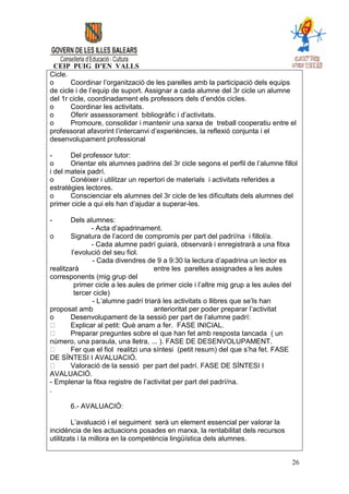 CEIP PUIG D’EN VALLS
Cicle.
o      Coordinar l’organització de les parelles amb la participació dels equips
de cicle i de l’equip de suport. Assignar a cada alumne del 3r cicle un alumne
del 1r cicle, coordinadament els professors dels d’endós cicles.
o      Coordinar les activitats.
o      Oferir assessorament bibliogràfic i d’activitats.
o      Promoure, consolidar i mantenir una xarxa de treball cooperatiu entre el
professorat afavorint l’intercanvi d’experiències, la reflexió conjunta i el
desenvolupament professional

-      Del professor tutor:
o      Orientar els alumnes padrins del 3r cicle segons el perfil de l’alumne fillol
i del mateix padrí.
o      Conèixer i utilitzar un repertori de materials i activitats referides a
estratègies lectores.
o      Conscienciar els alumnes del 3r cicle de les dificultats dels alumnes del
primer cicle a qui els han d’ajudar a superar-les.

-       Dels alumnes:
               - Acta d’apadrinament.
o       Signatura de l’acord de compromís per part del padrí/na i fillol/a.
               - Cada alumne padrí guiarà, observarà i enregistrarà a una fitxa
        l’evolució del seu fiol.
               - Cada divendres de 9 a 9:30 la lectura d’apadrina un lector es
realitzarà                           entre les parelles assignades a les aules
corresponents (mig grup del
         primer cicle a les aules de primer cicle i l’altre mig grup a les aules del
         tercer cicle)
               - L’alumne padrí triarà les activitats o llibres que se’ls han
proposat amb                         anterioritat per poder preparar l’activitat
o       Desenvolupament de la sessió per part de l’alumne padrí:
        Explicar al petit: Què anam a fer. FASE INICIAL.
        Preparar preguntes sobre el que han fet amb resposta tancada ( un
número, una paraula, una lletra, ... ). FASE DE DESENVOLUPAMENT.
        Fer que el fiol realitzi una síntesi (petit resum) del que s’ha fet. FASE
DE SÍNTESI I AVALUACIÓ.
        Valoració de la sessió per part del padrí. FASE DE SÍNTESI I
AVALUACIÓ.
- Emplenar la fitxa registre de l’activitat per part del padrí/na.
.

       6.- AVALUACIÓ:

        L’avaluació i el seguiment serà un element essencial per valorar la
incidència de les actuacions posades en marxa, la rentabilitat dels recursos
utilitzats i la millora en la competència lingüística dels alumnes.


                                                                                       26
 