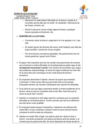 CEIP PUIG D’EN VALLS
       o Demanar-li si està trobant dificultats en la lectura i ajudar-lo a
         concretar què és allò que no entén: el vocabulari, l’estructura de
         les frases, el tema, etc.

        o Donar-li solucions: tornar a llegir algunes frases o paràgraf,
          buscar paraules al diccionari, etc.

   DESPRÉS DE LA LECTURA:

        o Conversar sobre la lectura: preguntar-li si li ha agradat o no, i per
          què.

        o Es poden gravar les lectures del nen/a, amb l’objectiu que ell/a les
          pugui escoltar i comprovar el seu progrés.

        o Fer de la lectura una estona agradable. Els pares/mares han de
          tindre paciència i gaudir amb l’infant.


   El paper més important que han de complir els pares/mares de nens/es
    que comencen a tindre dificultats en la lectoescriptura potser sigui el del
    recolzament emocional i social. Una manera és reconèixer que, degut
    als problemes d’aprenentatge, el nen/a ha hagut d’esforçar-se molt més
    en la seva feina per aconseguir el seu nivell actual de lectura i
    escriptura.

   És important demostrar-li l’afecte i donar-li el suport que necessiti.
    L’animaran i li diran al seu fill/a que pot tindre èxit en els estudis.
    D’aquesta manera, els nens/es s’esforçaran per superar les dificultats.

   Si es dóna el cas que algun pare/mare també va tindre problemes en la
    lectura, seria bo que ho compartís amb el seu fill/a. Això farà que el
    nen/a se senti més “normal”.

   Intentar no comparar-lo amb algun germà o company que no presenta
    dificultats en la lectoescriptura. Convé recordar que tots som diferents i
    que tots tenim unes qualitats.

   És important desenvolupar l’autoestima. Valorarem els esforços del
    nostre fill/a i el seu rendiment, sempre mirant la seva evolució sense
    comparar-lo amb la resta de companys.

   Habituar al nostre fill/a a llegir una estona cada dia: abans d’anar a
    dormir, a la tarda compartint una estona de lectura amb els adults, o al
    moment que es pacte amb ell/a. El nen/a disposarà de temps durant el

                                                                                 28
 
