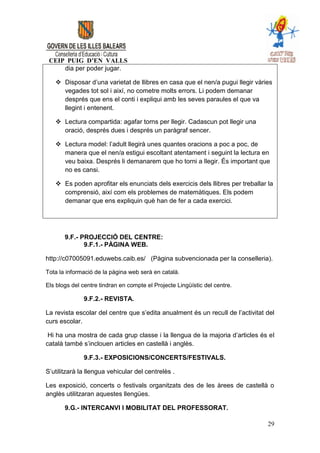 CEIP PUIG D’EN VALLS
     dia per poder jugar.

    Disposar d’una varietat de llibres en casa que el nen/a pugui llegir vàries
     vegades tot sol i així, no cometre molts errors. Li podem demanar
     després que ens el conti i expliqui amb les seves paraules el que va
     llegint i entenent.

    Lectura compartida: agafar torns per llegir. Cadascun pot llegir una
     oració, després dues i després un paràgraf sencer.

    Lectura model: l’adult llegirà unes quantes oracions a poc a poc, de
     manera que el nen/a estigui escoltant atentament i seguint la lectura en
     veu baixa. Després li demanarem que ho torni a llegir. És important que
     no es cansi.

    Es poden aprofitar els enunciats dels exercicis dels llibres per treballar la
     comprensió, així com els problemes de matemàtiques. Els podem
     demanar que ens expliquin què han de fer a cada exercici.




       9.F.- PROJECCIÓ DEL CENTRE:
              9.F.1.- PÀGINA WEB.

http://c07005091.eduwebs.caib.es/ (Pàgina subvencionada per la conselleria).

Tota la informació de la pàgina web serà en català.

Els blogs del centre tindran en compte el Projecte Lingüístic del centre.

              9.F.2.- REVISTA.

La revista escolar del centre que s’edita anualment és un recull de l’activitat del
curs escolar.

 Hi ha una mostra de cada grup classe i la llengua de la majoria d’articles és el
català també s’inclouen articles en castellà i anglès.

              9.F.3.- EXPOSICIONS/CONCERTS/FESTIVALS.

S’utilitzarà la llengua vehicular del centrelès .

Les exposició, concerts o festivals organitzats des de les àrees de castellà o
anglès utilitzaran aquestes llengües.

       9.G.- INTERCANVI I MOBILITAT DEL PROFESSORAT.

                                                                                29
 
