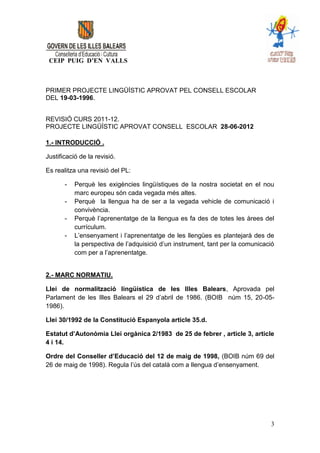 CEIP PUIG D’EN VALLS



PRIMER PROJECTE LINGÜÍSTIC APROVAT PEL CONSELL ESCOLAR
DEL 19-03-1996.


REVISIÓ CURS 2011-12.
PROJECTE LINGÜÍSTIC APROVAT CONSELL ESCOLAR 28-06-2012

1.- INTRODUCCIÓ .

Justificació de la revisió.

Es realitza una revisió del PL:

       -   Perquè les exigències lingüístiques de la nostra societat en el nou
           marc europeu són cada vegada més altes.
       -   Perquè la llengua ha de ser a la vegada vehicle de comunicació i
           convivència.
       -   Perquè l’aprenentatge de la llengua es fa des de totes les àrees del
           currículum.
       -   L’ensenyament i l’aprenentatge de les llengües es plantejarà des de
           la perspectiva de l’adquisició d’un instrument, tant per la comunicació
           com per a l’aprenentatge.


2.- MARC NORMATIU.

Llei de normalització lingüística de les Illes Balears, Aprovada pel
Parlament de les Illes Balears el 29 d’abril de 1986. (BOIB núm 15, 20-05-
1986).

Llei 30/1992 de la Constitució Espanyola article 35.d.

Estatut d’Autonòmia Llei orgànica 2/1983 de 25 de febrer , article 3, article
4 i 14.

Ordre del Conseller d’Educació del 12 de maig de 1998, (BOIB núm 69 del
26 de maig de 1998). Regula l’ús del català com a llengua d’ensenyament.




                                                                                3
 