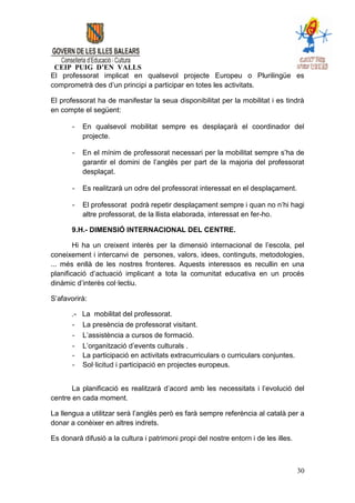 CEIP PUIG D’EN VALLS
El professorat implicat en qualsevol projecte Europeu o Plurilingüe es
comprometrà des d’un principi a participar en totes les activitats.

El professorat ha de manifestar la seua disponibilitat per la mobilitat i es tindrà
en compte el següent:

       -    En qualsevol mobilitat sempre es desplaçarà el coordinador del
            projecte.

       -    En el mínim de professorat necessari per la mobilitat sempre s’ha de
            garantir el domini de l’anglès per part de la majoria del professorat
            desplaçat.

       -    Es realitzarà un odre del professorat interessat en el desplaçament.

       -    El professorat podrà repetir desplaçament sempre i quan no n’hi hagi
            altre professorat, de la llista elaborada, interessat en fer-ho.

       9.H.- DIMENSIÓ INTERNACIONAL DEL CENTRE.

        Hi ha un creixent interès per la dimensió internacional de l’escola, pel
coneixement i intercanvi de persones, valors, idees, continguts, metodologies,
... més enllà de les nostres fronteres. Aquests interessos es recullin en una
planificació d’actuació implicant a tota la comunitat educativa en un procés
dinàmic d’interès col·lectiu.

S’afavorirà:

       .-   La mobilitat del professorat.
       -    La presència de professorat visitant.
       -    L’assistència a cursos de formació.
       -    L’organització d’events culturals .
       -    La participació en activitats extracurriculars o curriculars conjuntes.
       -    Sol·licitud i participació en projectes europeus.


       La planificació es realitzarà d’acord amb les necessitats i l’evolució del
centre en cada moment.

La llengua a utilitzar serà l’anglès però es farà sempre referència al català per a
donar a conèixer en altres indrets.

Es donarà difusió a la cultura i patrimoni propi del nostre entorn i de les illes.



                                                                                      30
 