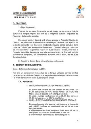 CEIP PUIG D’EN VALLS


3.- OBJECTIUS.

      1.- Objectiu general.

       L’escola té un paper fonamental en el procés de recobrament de la
cultura i la llengua pròpies, així com de la integració cultural i lingüística de
l’alumnat i de la nostra societat.

       En aquest sentit, i d’acord amb el que preveu el Projecte Eductiu del
Centre, , es potenciarà la normalització de la llengua catalana, com a pròpia de
la nostra comunitat i de les seues modalitats insulars, sense perjudici de la
unitat de l’idioma, per assegurar-se l’increment i l’ús com a llengua vehicular
de l’ensenyament, i es garantirà l’ús de les dues llengües oficials, amb vista a
l’objectiu ineludible d’assegurar que els alumnes tenen, al final del període
d’escolaritat obligatòria, un coneixement suficient, oral i escrit, de les dues
llengües oficials.

      2.- Adquirir el domini d’una primera llengua estrangera.

4.- CONTEXT SOCIOLINGÜÍSTIC.

Dades de l’enquesta realitzada en 2007.

Per tenir un coneixement més actual de la llengua utilitzada per les famílies
cada any en la matricula s’afegirà una pregunta sobre la llengua parlada a casa
i el nivell d’enteniment de les dues llengües oficials

      4.A.- ALUMNAT:

                o LLENGUA PARLADA A CASA HABITUALMENT :

                  El domini del castellà és clar sobretot en els pares. Un
                  51,4% dels pares, un 47% de les mares i un 37,2% dels
                  fills/es tenen el castellà com a llengua habitual..
                  El català s’utilitza habitualment en un 35,6% dels pares, el
                  39,9% de les mares i el 30,8% dels fills/es.
                o NIVELL D’ENTENIMENT DE LES LLENGÜES OFICIALS:

                    En aquest apartat s’ha avançat molt respecte a l’enquesta
                    del 1994/95 i reflexa un enteniment més alt de les dues
                    llengües oficials.
                    L’enteniment de les dues llengües a nivell alt és de 59,3%
                    dels pares, 57,7% de les mares i el 68 % dels fills.
                    L’enteniment alt de només una de les llengües és:


                                                                               4
 