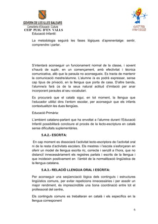 CEIP PUIG D’EN VALLS
    Educació Infantil:

    La metodologia seguirà les fases lògiques d’aprenentatge: sentir,
    comprendre i parlar.




    S’intentarà aconseguir un funcionament normal de la classe, i sovent
    s’haurà de suplir, en un començament, amb efectivitat i tècnica
    comunicativa, allò que la paraula no aconsegueix. Es tracta de mantenir
    la comunicació mestre/alumne. L’alumne /a es podrà expressar, sense
    cap tipus de privació, en la llengua que porta de casa. D’altre banda,
    l’alumne/a farà ús de la seua natural actitud d’imitació per anar
    incorporant paraules al seu vocabulari.

    Es procurarà que el català sigui, en tot moment, la llengua que
    l’educador utilitzi dins l’entorn escolar, per aconseguir que els infants
    contextualitzin les dues llengües.

    Educació Primària:

    L’ambient catalano-parlant que ha envoltat a l’alumne durant l’Educació
    Infantil possibilitarà concloure el procés de la lecto-escriptura en català
    sense dificultats suplementàries.

          5.A.2.- ESCRITA:

     En cap moment es dissociarà l’activitat lecto-escriptora de l’activitat oral
    ni de la resta d’activitats escolars. Els mestres i l’escola s’esforçaran en
    oferir un model de llengua escrita ric, correcte i senzill a l’hora, que no
    distanciï innecessàriament els registres parlats i escrits de la llengua i
    que incideixin positivament en l’àmbit de la normalització lingüística de
    la llengua catalana.

          5.A.3.- RELACIÓ LLENGUA ORAL I ESCRITA:

    Per aconseguir una seqüenciació lògica dels continguts i estructures
    lingüístics comuns, per evitar repeticions innecessàries i per assolir un
    major rendiment, és imprescindible una bona coordinació entre tot el
    professorat del centre.

    Els continguts comuns es treballaran en català i els específics en la
    llengua corresponent

                                                                               6
 